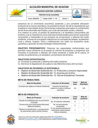 ALCALDÍA MUNICIPAL DE ACACÍAS
PROCESO GESTIÓN JURÍDICA
PROYECTO DE ACUERDO
Fecha: 29/04/2016 Código: GJUR – F – 02 Versión: 1
Carrera 14 #. 13-30. Piso 3. Barrio Centro. Código Postal: 507001 PBX: (57+8) 6569125
Línea de Atención al Usuario: 01 8000 112 996 Correo Electrónico: sprivada@acacias-meta.gov.
Página Web: www.acacias-meta.gov.co Twitter: @AlcaldiaAcacias Facebook: Alcaldia de Acacias
60
presencia de un crecimiento económico acelerado y una constante afectación
producto de la misma naturaleza y la actividad humana. De allí la necesidad de que
el gobierno esté dotado de las herramientas suficientes para lograr el cumplimiento
de los fines esenciales del Estado y por ende del bienestar social y colectivo.
A lo anterior se suma, el sentido de pertenencia y el verdadero conocimiento del
territorio y de su importancia como premisas fundamentales para formar acacireños
conscientes e interesados en los procesos de conservación y defensa del medio
ambiente, a través de una gestión colectiva en la cual todas las edades, la población
rural y urbana, mujeres, niños y adolescentes con todos los acacireños serán
guardines y garantes de esta estrategia medioambiental.
OBJETIVO PROGRAMÁTICO: Potenciar las capacidades institucionales que
permitan mayor eficiencia en la puesta en marcha de proyectos y programas que
fomenten la protección y defensa del medio ambiente a través de la cultura, el
sentido de pertenencia y el verdadero conocimiento del territorio.
OBJETIVOS ESTRATÉGICOS:
a) Fomentar la protección y defensa del medio ambiente
b) Disminuir la degradación de suelos en las diferentes áreas del municipio
OBJETIVOS DE DESARROLLO SOSTENIBLE:
 Objetivo de Desarrollo Sostenible No. 12. Producción y consumo responsable
 Objetivo de Desarrollo Sostenible No. 13. Acciones por el clima
 Objetivo de Desarrollo Sostenible No. 15. Vida de Ecosistemas Terrestres
META DE RESULTADO.
Meta de Resultado Indicador de Resultado
Línea
base
Meta de
Resultado
Inversión per cápita en el Sector Ambiental Inversión territorial per
cápita en el sector (millones
de pesos)
5.0 6.6
META DE PRODUCTO.
Metas de Producto Indicador de producto
Línea
base
Meta de
producto
Estudio de factibilidad para la escombrera
municipal
No. de estudios realizados 0 1
Construcción de la Escombrera Municipal
(Meta de Gestión)
No. de escombreras
construidas.
0 1
Realizar la identificación y caracterización
de vertimientos sobre fuentes hídricas
N° de caracterizaciones de
vertimientos sobre fuentes
hídrica realizados.
1 1
 