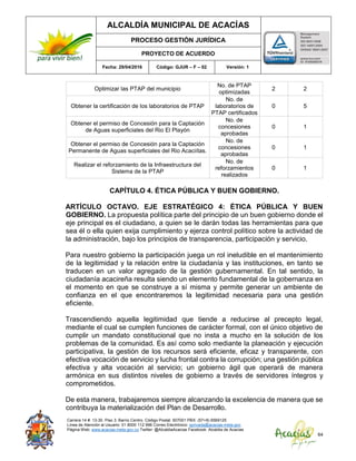 ALCALDÍA MUNICIPAL DE ACACÍAS
PROCESO GESTIÓN JURÍDICA
PROYECTO DE ACUERDO
Fecha: 29/04/2016 Código: GJUR – F – 02 Versión: 1
Carrera 14 #. 13-30. Piso 3. Barrio Centro. Código Postal: 507001 PBX: (57+8) 6569125
Línea de Atención al Usuario: 01 8000 112 996 Correo Electrónico: sprivada@acacias-meta.gov.
Página Web: www.acacias-meta.gov.co Twitter: @AlcaldiaAcacias Facebook: Alcaldia de Acacias
64
Optimizar las PTAP del municipio
No. de PTAP
optimizadas
2 2
Obtener la certificación de los laboratorios de PTAP
No. de
laboratorios de
PTAP certificados
0 5
Obtener el permiso de Concesión para la Captación
de Aguas superficiales del Rio El Playón
No. de
concesiones
aprobadas
0 1
Obtener el permiso de Concesión para la Captación
Permanente de Aguas superficiales del Rio Acaciítas.
No. de
concesiones
aprobadas
0 1
Realizar el reforzamiento de la Infraestructura del
Sistema de la PTAP
No. de
reforzamientos
realizados
0 1
CAPÍTULO 4. ÉTICA PÚBLICA Y BUEN GOBIERNO.
ARTÍCULO OCTAVO. EJE ESTRATÉGICO 4: ÉTICA PÚBLICA Y BUEN
GOBIERNO. La propuesta política parte del principio de un buen gobierno donde el
eje principal es el ciudadano, a quien se le darán todas las herramientas para que
sea él o ella quien exija cumplimiento y ejerza control político sobre la actividad de
la administración, bajo los principios de transparencia, participación y servicio.
Para nuestro gobierno la participación juega un rol ineludible en el mantenimiento
de la legitimidad y la relación entre la ciudadanía y las instituciones, en tanto se
traducen en un valor agregado de la gestión gubernamental. En tal sentido, la
ciudadanía acacireña resulta siendo un elemento fundamental de la gobernanza en
el momento en que se construye a sí misma y permite generar un ambiente de
confianza en el que encontraremos la legitimidad necesaria para una gestión
eficiente.
Trascendiendo aquella legitimidad que tiende a reducirse al precepto legal,
mediante el cual se cumplen funciones de carácter formal, con el único objetivo de
cumplir un mandato constitucional que no insta a mucho en la solución de los
problemas de la comunidad. Es así como solo mediante la planeación y ejecución
participativa, la gestión de los recursos será eficiente, eficaz y transparente, con
efectiva vocación de servicio y lucha frontal contra la corrupción; una gestión pública
efectiva y alta vocación al servicio; un gobierno ágil que operará de manera
armónica en sus distintos niveles de gobierno a través de servidores íntegros y
comprometidos.
De esta manera, trabajaremos siempre alcanzando la excelencia de manera que se
contribuya la materialización del Plan de Desarrollo.
 
