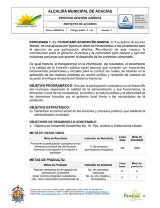 ALCALDÍA MUNICIPAL DE ACACÍAS
PROCESO GESTIÓN JURÍDICA
PROYECTO DE ACUERDO
Fecha: 29/04/2016 Código: GJUR – F – 02 Versión: 1
Carrera 14 #. 13-30. Piso 3. Barrio Centro. Código Postal: 507001 PBX: (57+8) 6569125
Línea de Atención al Usuario: 01 8000 112 996 Correo Electrónico: sprivada@acacias-meta.gov.
Página Web: www.acacias-meta.gov.co Twitter: @AlcaldiaAcacias Facebook: Alcaldia de Acacias
65
PROGRAMA 1: EL CIUDADANO ACACIREÑO MANDA. El “Ciudadano Acacireño
Manda” es una apuesta por incentivar dotar de herramientas a los ciudadanos para
el ejercicio de una participación efectiva. Permitiendo de esta manera, la
asociatividad entre el gobierno municipal y la comunidad para planear y ejecutar
iniciativas conjuntas que aporten al desarrollo de los proyectos comunales.
De igual manera, la transparencia en la información, los resultados, el desempeño
y la calidad de la inversión pública serán asuntos que contarán con importantes
herramientas presenciales y virtuales para su control; las cuales, se basarán en la
aplicación de las mejores prácticas en control político y rendición de cuentas de
acuerdo al enfoque territorial del Gobierno Nacional.
OBJETIVO PROGRAMÁTICO: Vincular la participación ciudadana con el desarrollo
del municipio mejorando la calidad de la administración y sus funcionarios, la
formación cívica de los ciudadanos, el control y la cultura política y la efectividad de
las decisiones tomadas por el gobierno local frente a las necesidades de la
población.
OBJETIVO ESTRATÉGICO:
a) Garantizar el control social de las acciones y procesos públicos que adelante la
administración municipal.
OBJETIVOS DE DESARROLLO SOSTENIBLE:
 Objetivo de Desarrollo Sostenible No. 16. Paz, Justicia e Instituciones sólidas
META DE RESULTADO.
Meta de Resultado Indicador de Resultado
Línea
base
Meta de
Resultado
Promover la participación ciudadana en los
diferentes procesos de planificación,
mediante la divulgación e invitación a
participar.
% De procesos
participativos divulgados
ND 100%
METAS DE PRODUCTO.
Metas de Producto Indicador de producto
Línea
base
Meta de
producto
Realizar campañas de divulgación de
participación ciudadana
No. de campañas
realizadas
0 4
Crear Centros Integrales Ciudadanos –
CIC- como mecanismos permanentes de
No. de CIC creados y
formalizados
0 1
 