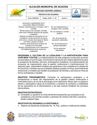 ALCALDÍA MUNICIPAL DE ACACÍAS
PROCESO GESTIÓN JURÍDICA
PROYECTO DE ACUERDO
Fecha: 29/04/2016 Código: GJUR – F – 02 Versión: 1
Carrera 14 #. 13-30. Piso 3. Barrio Centro. Código Postal: 507001 PBX: (57+8) 6569125
Línea de Atención al Usuario: 01 8000 112 996 Correo Electrónico: sprivada@acacias-meta.gov.
Página Web: www.acacias-meta.gov.co Twitter: @AlcaldiaAcacias Facebook: Alcaldia de Acacias
66
promoción y participación de la
comunidad. (Meta de Gestión)
Realizar capacitaciones a consejos, JAC y
comités
No. de capacitaciones a
consejos, JAC y comités
0 4
Brindar apoyo a los consejos, Comités,
entre otros mediante dotación de equipos
y papelería
No. de consejos y comités
dotados.
0 10
Realizar procesos de asociación con la
ciudadanía, Juntas de Acción Comunal,
entre otros, a través del programa “Barrio
a la Obra, Vereda a la Obra”
No. de procesos de
asociación celebrados
0 10
Realizar semestralmente rendición de
cuentas a la comunidad
No. de rendiciones de
cuentas realizadas
4 8
Realizar capacitaciones como mecanismo
de fortalecimiento de las veedurías
ciudadanas
No de veedurías
capacitadas
ND 100%
PROGRAMA 2: CULTURA DE LA LEGALIDAD Y LA PARTICIPACIÓN PARA
VIVIR BIEN Y EN PAZ. La implementación de este programa involucrará acciones
encaminadas en primer lugar, a fomentar la interacción por medios electrónicos para
la prestación de trámites, servicios, participación ciudadana y la implementación de
proyectos de mejoramiento para la gestión institucional e interinstitucional. En
segundo lugar, desarrollará modelos que garanticen a los ciudadanos la calidad de
los servicios y trámites que las entidades públicas prestan en línea; para finalmente
evolucionar a modelos que faciliten la prestación de trámites y servicios en línea de
forma centralizada y trazable.
OBJETIVO PROGRAMÁTICO: Fomentar la participación ciudadana y la
transparencia a través del mejoramiento de la gestión pública institucional e
interinstitucional y el uso de la tecnología como elementos claves para un gobierno
abierto y participativo capaz de incrementar y mantener la confianza y credibilidad
de los acacireños en la administración y de esta manera fortalecer los procesos
democráticos.
OBJETIVO ESTRATÉGICO:
a) Consolidar un gobierno en línea territorial transparente que empodere a los
ciudadanos y les permita acceder y participar de manera más fácil y oportuna
desde cualquier lugar.
OBJETIVOS DE DESARROLLO SOSTENIBLE:
 Objetivo de Desarrollo Sostenible No. 16. Paz, Justicia e Instituciones sólidas
 