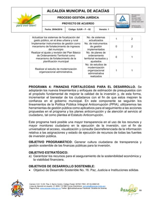ALCALDÍA MUNICIPAL DE ACACÍAS
PROCESO GESTIÓN JURÍDICA
PROYECTO DE ACUERDO
Fecha: 29/04/2016 Código: GJUR – F – 02 Versión: 1
Carrera 14 #. 13-30. Piso 3. Barrio Centro. Código Postal: 507001 PBX: (57+8) 6569125
Línea de Atención al Usuario: 01 8000 112 996 Correo Electrónico: sprivada@acacias-meta.gov.
Página Web: www.acacias-meta.gov.co Twitter: @AlcaldiaAcacias Facebook: Alcaldia de Acacias
69
Actualizar los sistemas de focalización del
gasto público, en el área urbana y rural
No. de sistemas
actualizados
1 2
Implementar instrumentos de gestión como
mecanismo de fortalecimiento de ingresos
del municipio
No. de instrumentos
de gestión
implementados
0 2
Realizar el ajuste y revisión del Plan Básico
de Ordenamiento Territorial como
mecanismo de fortalecimiento de la
planificación municipal
No. de planes de
ordenamiento
territorial revisados y
ajustados
0 1
Realizar el estudio de modernización
organizacional administrativa.
No. de estudios de
modernización
organizacional
administrativa
realizados
1 1
PROGRAMA 4: FINANZAS FORTALECIDAS PARA EL DESARROLLO. Se
adoptarán los nuevos lineamientos y enfoques de estimación de presupuestos con
el propósito fundamental de mejorar la calidad de la inversión y, de esta forma,
incrementar el bienestar de los ciudadanos con el fin de que estos mejoren la
confianza en el gobierno municipal. En este componente se seguirán los
lineamientos de la Política Pública Integral Anticorrupción (PPIA), utilizaremos las
herramientas de gestión pública como aplicativos para el seguimiento a las acciones
propuestas en el programa y los planes anticorrupción y de atención al servicio al
ciudadano, tal como plantea el Estatuto Anticorrupción.
Este programa hará posible una mayor transparencia en el uso de los recursos y
mayor monitoreo ciudadano en la ejecución de la inversión, con el fin de
universalizar el acceso, visualización y consulta Georreferenciada de la información
relativa a las asignaciones y estado de ejecución de recursos de todas las fuentes
de inversión pública.
OBJETIVO PROGRAMÁTICO: Generar cultura ciudadana de transparencia y
gestión sostenible de las finanzas públicas para la inversión.
OBJETIVO ESTRATÉGICO:
a) Garantizar los recursos para el aseguramiento de la sostenibilidad económica y
la viabilidad financiera.
OBJETIVOS DE DESARROLLO SOSTENIBLE:
 Objetivo de Desarrollo Sostenible No. 16. Paz, Justicia e Instituciones sólidas
 