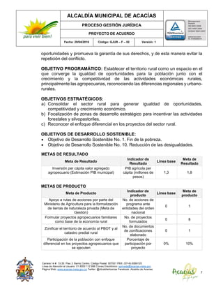 ALCALDÍA MUNICIPAL DE ACACÍAS
PROCESO GESTIÓN JURÍDICA
PROYECTO DE ACUERDO
Fecha: 29/04/2016 Código: GJUR – F – 02 Versión: 1
Carrera 14 #. 13-30. Piso 3. Barrio Centro. Código Postal: 507001 PBX: (57+8) 6569125
Línea de Atención al Usuario: 01 8000 112 996 Correo Electrónico: sprivada@acacias-meta.gov.
Página Web: www.acacias-meta.gov.co Twitter: @AlcaldiaAcacias Facebook: Alcaldia de Acacias
7
oportunidades y promueva la garantía de sus derechos, y de esta manera evitar la
repetición del conflicto.
OBJETIVO PROGRAMÁTICO: Establecer el territorio rural como un espacio en el
que converge la igualdad de oportunidades para la población junto con el
crecimiento y la competitividad de las actividades económicas rurales,
principalmente las agropecuarias, reconociendo las diferencias regionales y urbano-
rurales.
OBJETIVOS ESTRATÉGICOS:
a) Consolidar el sector rural para generar igualdad de oportunidades,
competitividad y crecimiento económico.
b) Focalización de zonas de desarrollo estratégico para incentivar las actividades
forestales y silvopastoriles.
c) Reconocer el enfoque diferencial en los proyectos del sector rural.
OBJETIVOS DE DESARROLLO SOSTENIBLE:
 Objetivo de Desarrollo Sostenible No. 1. Fin de la pobreza.
 Objetivo de Desarrollo Sostenible No. 10. Reducción de las desigualdades.
METAS DE RESULTADO
Meta de Resultado
Indicador de
Resultado
Línea base
Meta de
Resultado
Inversión per cápita valor agregado
agropecuario (Estimación PIB municipal)
PIB agrícola per
cápita (millones de
pesos)
1,3 1,8
METAS DE PRODUCTO
Meta de Producto
Indicador de
producto
Línea base
Meta de
producto
Apoyo a rutas de acciones por parte del
Ministerio de Agricultura para la formalización
de tierras de naturaleza privada (Meta de
Gestión)
No. de acciones de
programa ante
entidades del orden
nacional
0 1
Formular proyectos agropecuarios familiares
como base de la economía rural
No. de proyectos
formulados
0 8
Zonificar el territorio de acuerdo al PBOT y al
catastro predial rural
No. de documentos
de zonificaciones
elaborado
0 1
Participación de la población con enfoque
diferencial en los proyectos agropecuarios que
se ejecuten
Porcentaje de
participación por
proyecto
0% 10%
 