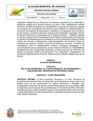 ALCALDÍA MUNICIPAL DE ACACÍAS
PROCESO GESTIÓN JURÍDICA
PROYECTO DE ACUERDO
Fecha: 29/04/2016 Código: GJUR – F – 02 Versión: 1
Carrera 14 #. 13-30. Piso 3. Barrio Centro. Código Postal: 507001 PBX: (57+8) 6569125
Línea de Atención al Usuario: 01 8000 112 996 Correo Electrónico: sprivada@acacias-meta.gov.
Página Web: www.acacias-meta.gov.co Twitter: @AlcaldiaAcacias Facebook: Alcaldia de Acacias
72
reparación integral de las víctimas de la violencia, propender por el desarrollo y
protección integral de la primera infancia, los niños, niñas, adolescentes, adultos
mayores y familias en situación de vulnerabilidad o amenaza de derechos y apoyar
los procesos de consolidación del territorio para fortalecer la institucionalidad, la
promoción de espacios de participación ciudadana y la integración del municipio a
la vida social y económica del país a través de las estrategias nacionales: Red de
Protección Social para la Superación de la Pobreza Extrema – UNIDOS, Familias
en Acción, Ingreso para la Prosperidad Social, Retorno y Reubicación de Población
en Situación de Desplazamiento (Familias en su tierra), Reparación Integral, Política
Pública de Infancia y Adolescencia, Institucionalización del territorio, Redes de
iniciativas de memoria, museos y archivos de derechos humanos , Procesos de
investigación para el esclarecimiento histórico, Estrategia pedagógica y de
comunicaciones para la apropiación social, Inclusión Productiva y Sostenibilidad,
Fortalecimiento de la Seguridad Alimentaria y Nutricional para la Población del
Sector de Inclusión Social y Reconciliación, Paz, Desarrollo y Estabilización de
Territorios Afectados por la Violencia, Infraestructura y Hábitat y Déjate Tocar por la
Música.
PARTE III
PLAN DE INVERSIONES.
TÍTULO III
DEL PLAN FINANCIERO, EL PLAN PLURIANUAL DE INVERSIONES y
EJECUCIÓN DEL PRESUPUESTO POR RESULTADOS.
CAPÍTULO 1. PLAN FINANCIERO
ARTÍCULO DÉCIMO. El Plan Financiero Plurianual y el Plan Plurianual de
Inversiones del presente Plan de Desarrollo, se fundamenta en primer lugar en el
análisis justo de las proyecciones en materia económica y tributaria, bajo
presupuestos ecuánimes sin generar compromisos etéreos en la comunidad, dado
al diagnóstico de la situación fiscal del Municipio. El horizonte del Plan Financiero
está dado para los cuatro (4) años de vigencia, que sustentan el Plan de Inversiones
y metas plasmadas en el Plan de Desarrollo, sin descartar posibles eventos que den
lugar ajustes necesarios.
 