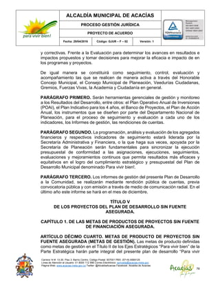 ALCALDÍA MUNICIPAL DE ACACÍAS
PROCESO GESTIÓN JURÍDICA
PROYECTO DE ACUERDO
Fecha: 29/04/2016 Código: GJUR – F – 02 Versión: 1
Carrera 14 #. 13-30. Piso 3. Barrio Centro. Código Postal: 507001 PBX: (57+8) 6569125
Línea de Atención al Usuario: 01 8000 112 996 Correo Electrónico: sprivada@acacias-meta.gov.
Página Web: www.acacias-meta.gov.co Twitter: @AlcaldiaAcacias Facebook: Alcaldia de Acacias
78
y correctivas. Frente a la Evaluación para determinar los avances en resultados e
impactos propuestos y tomar decisiones para mejorar la eficacia e impacto de en
los programas y proyectos.
De igual manera se constituirá como seguimiento, control, evaluación y
acompañamiento las que se realicen de manera activa a través del Honorable
Concejo Municipal, el Consejo Municipal de Planeación, Veedurías Ciudadanas,
Gremios, Fuerzas Vivas, la Academia y Ciudadanía en general.
PARÁGRAFO PRIMERO. Serán herramientas gerenciales de gestión y monitoreo
a los Resultados del Desarrollo, entre otros: el Plan Operativo Anual de Inversiones
(POAI), el Plan Indicativo para los 4 años, el Banco de Proyectos, el Plan de Acción
Anual, los instrumentos que se diseñen por parte del Departamento Nacional de
Planeación, para el proceso de seguimiento y evaluación a cada uno de los
indicadores, los Informes de gestión, las rendiciones de cuentas.
PARÁGRAFO SEGUNDO. La programación, análisis y evaluación de los agregados
financieros y respectivos indicadores de seguimiento estará liderada por la
Secretaría Administrativa y Financiera, o la que haga sus veces, apoyada por la
Secretaría de Planeación serán fundamentales para sincronizar la ejecución
presupuestal de conformidad a las asignaciones, ejecuciones, seguimientos,
evaluaciones y mejoramientos continuos que permita resultados más eficaces y
equitativos en el logro del cumplimiento estratégico y presupuestal del Plan de
Desarrollo Municipal denominado Para vivir bien!.
PARÁGRAFO TERCERO. Los informes de gestión del presente Plan de Desarrollo
a la Comunidad, se realizarán mediante rendición pública de cuentas, previa
convocatoria pública y con emisión a través de medio de comunicación radial. En el
último año este informe se hará en el mes de diciembre.
TÍTULO V
DE LOS PROYECTOS DEL PLAN DE DESARROLLO SIN FUENTE
ASEGURADA.
CAPÍTULO 1. DE LAS METAS DE PRODUCTOS DE PROYECTOS SIN FUENTE
DE FINANCIACIÓN ASEGURADA.
ARTÍCULO DÉCIMO CUARTO. METAS DE PRODUCTO DE PROYECTOS SIN
FUENTE ASEGURADA (METAS DE GESTIÓN). Las metas de producto definidas
como metas de gestión en el Título II de los Ejes Estratégicos “Para vivir bien” de la
Parte Estratégica harán parte integral del presente plan de desarrollo “Para vivir
 