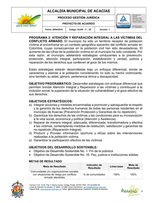 ALCALDÍA MUNICIPAL DE ACACÍAS
PROCESO GESTIÓN JURÍDICA
PROYECTO DE ACUERDO
Fecha: 29/04/2016 Código: GJUR – F – 02 Versión: 1
Carrera 14 #. 13-30. Piso 3. Barrio Centro. Código Postal: 507001 PBX: (57+8) 6569125
Línea de Atención al Usuario: 01 8000 112 996 Correo Electrónico: sprivada@acacias-meta.gov.
Página Web: www.acacias-meta.gov.co Twitter: @AlcaldiaAcacias Facebook: Alcaldia de Acacias
8
PROGRAMA 2: ATENCIÓN Y REPARACIÓN INTEGRAL A LAS VÍCTIMAS DEL
CONFLICTO ARMADO. El municipio ha sido un territorio receptor de población
víctima al encontrarse en un contexto geográfico epicentro del conflicto armado en
Colombia, cuyas consecuencias en la población civil han sido devastadoras. El
aumento de las cifras de la población víctima en el municipio ha sido constante. Por
esta razón, el municipio adelantará estrategias conducentes a la prevención,
protección, atención integral, participación, estabilización y verdad, justicia y
reparación de los derechos que conlleven al goce de los mismos.
Estas estrategias estarán desarrolladas bajo un enfoque diferencial, donde se
caracteriza y atiende a la población considerando no solo su hecho victimizante,
sino también su edad, género, pertenencia étnica y discapacidad.
OBJETIVO PROGRAMÁTICO: Desarrollar estrategias con enfoque diferencial que
permitan brindar Atención Integral y Reparación a las víctimas y contribuyan a la
inclusión social, la superación de la situación de vulnerabilidad y el goce efectivo de
sus derechos
OBJETIVOS ESTRATÉGICOS:
a) Integrar acciones y medidas encaminadas a promover y salvaguardar el respeto
y la garantía de los derechos humanos de todas las personas residentes en el
municipio de Acacías (Prevención Protección y Garantías de no repetición).
b) Garantizar los derechos de las víctimas y las condiciones para su incorporación
a la vida social, económica y política (Atención y Asistencia).
c) Reparar de manera integral, adecuada, diferenciada, transformadora y efectiva
a las víctimas, contemplando medidas de restitución, satisfacción y garantías de
no repetición (Reparación Integral).
d) Producir y Proveer información oportuna y eficaz sobre las intervenciones
realizadas a la población víctima.
e) Garantizar la participación efectiva de las víctimas
OBJETIVOS DEL DESARROLLO SOSTENIBLE:
 Objetivo de Desarrollo Sostenible No. 1. Fin de la pobreza
 Objetivo de Desarrollo Sostenible No. 16. Paz, justicia e instituciones sólidas
METAS DE RESULTADO
Meta de Resultado
Indicador de
Resultado
Línea base
Meta de
Resultado
Comunidades y/o organizaciones sociales
con situaciones de riesgo por conflicto
armado atendidas
% de comunidades 100% 100%
 