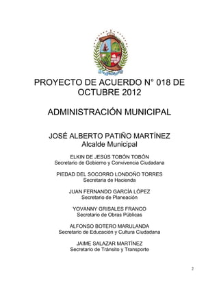 PROYECTO DE ACUERDO N° 018 DE
       OCTUBRE 2012

  ADMINISTRACIÓN MUNICIPAL

  JOSÉ ALBERTO PATIÑO MARTÍNEZ
          Alcalde Municipal
         ELKIN DE JESÚS TOBÓN TOBÓN
   Secretario de Gobierno y Convivencia Ciudadana

    PIEDAD DEL SOCORRO LONDOÑO TORRES
             Secretaria de Hacienda

         JUAN FERNANDO GARCÍA LÓPEZ
             Secretario de Planeación

          YOVANNY GRISALES FRANCO
           Secretario de Obras Públicas

        ALFONSO BOTERO MARULANDA
    Secretario de Educación y Cultura Ciudadana

           JAIME SALAZAR MARTÍNEZ
         Secretario de Tránsito y Transporte


                                                    2
 