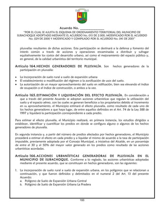 Acuerdo No. ______________
        “POR EL CUAL SE AJUSTA EL ESQUEMA DE ORDENAMIENTO TERRITORIAL DEL MUNICIPIO DE
    SUBACHOQUE ADOPTADO MEDIANTE EL ACUERDO No. 015 DE 2.000, MODIFICADO POR EL ACUERDO
           No. 029 DE 2000 Y MODIFICADO Y COMPILADO POR EL ACUERDO No. 041 DE 2001”


     plusvalías resultantes de dichas acciones. Esta participación se destinará a la defensa y fomento del
     interés común a través de acciones y operaciones encaminadas a distribuir y sufragar
     equitativamente los costos del desarrollo urbano, así como el mejoramiento del espacio público y,
     en general, de la calidad urbanística del territorio municipal.

Artículo 164. HECHOS GENERADORES DE PLUSVALÍA. Son                            hechos generadores de la
     participación en plusvalía:

•    La incorporación de suelo rural a suelo de expansión urbana
•    El establecimiento o modificación del régimen o la zonificación de usos del suelo.
•    La autorización de un mayor aprovechamiento del suelo en edificación, bien sea elevando el índice
     de ocupación o el índice de construcción, o ambos a la vez.

Artículo 165. ESTIMACIÓN Y LIQUIDACIÓN DEL EFECTO PLUSVALÍA. En consideración a
     que a través del presente Acuerdo se adoptan acciones urbanísticas que regulan la utilización del
     suelo y el espacio aéreo, con las cuales se generan beneficios a los propietarios debido al incremento
     en su aprovechamiento, el Municipio estimará el efecto plusvalía, como resultado de cada uno de
     los hechos generadores a que haya lugar, de entre aquellos definidos en el Art. 74 de la Ley 388 de
     1997 y liquidará la participación correspondiente a cada predio.

Para estimar el efecto plusvalía, el Municipio realizará, en primera instancia, los estudios dirigidos a
establecer, identificar y cuantificar los predios en donde se configura alguno o algunos de los hechos
generadores de plusvalía.

En segunda instancia y, a partir del número de predios afectados por hechos generadores, el Municipio
procederá a estimar el efecto en cada predio y a liquidar el mismo de acuerdo a la tasa de participación
imputable, previamente adoptada por el Concejo Municipal, a iniciativa del Alcalde, en un porcentaje
de entre el 30 y el 50% del mayor valor generado en los predios como resultado de las acciones
urbanísticas acordadas.

Artículo 166. ACCIONES          URBANÍSTICAS GENERADORAS DE PLUSVALÍA EN EL
     MUNICIPIO DE SUBACHOQUE. Conforme a lo reglado, las acciones urbanísticas adoptadas
     mediante el presente acuerdo, que se constituyen en hechos generadores, son las siguientes:

1. La incorporación de suelo rural a suelo de expansión urbana, en los polígonos que se relacionan a
   continuación, y que fueron definidos y delimitados en el numeral 2 del Art. 13 del presente
   Acuerdo:
   a. Polígono de Suelo de Expansión Urbana Central
   b. Polígono de Suelo de Expansión Urbana La Pradera




                                                    100
 