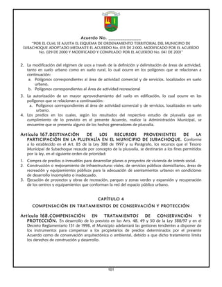 Acuerdo No. ______________
     “POR EL CUAL SE AJUSTA EL ESQUEMA DE ORDENAMIENTO TERRITORIAL DEL MUNICIPIO DE
 SUBACHOQUE ADOPTADO MEDIANTE EL ACUERDO No. 015 DE 2.000, MODIFICADO POR EL ACUERDO
        No. 029 DE 2000 Y MODIFICADO Y COMPILADO POR EL ACUERDO No. 041 DE 2001”


2. La modificación del régimen de usos a través de la definición y delimitación de áreas de actividad,
   tanto en suelo urbano como en suelo rural, lo cual ocurre en los polígonos que se relacionan a
   continuación:
    a. Polígonos correspondientes al área de actividad comercial y de servicios, localizados en suelo
       urbano.
    b. Polígonos correspondientes al Área de actividad recreacional
3. La autorización de un mayor aprovechamiento del suelo en edificación, lo cual ocurre en los
   polígonos que se relacionan a continuación:
    a. Polígonos correspondientes al área de actividad comercial y de servicios, localizados en suelo
        urbano.
4. Los predios en los cuales, según los resultados del respectivo estudio de plusvalía que en
   cumplimiento de lo previsto en el presente Acuerdo, realice la Administración Municipal, se
   encuentre que se presenta alguno de los hechos generadores de plusvalía.

Artículo 167. DESTINACIÓN              DE     LOS  RECURSOS        PROVENIENTES            DE     LA
   PARTICIPACIÓN EN LA PLUSVALÍA EN EL MUNICIPIO DE SUBACHOQUE. Conforme
   a lo establecido en el Art. 85 de la Ley 388 de 1997 y su Parágrafo, los recursos que el Tesoro
   Municipal de Subachoque recaude por concepto de la plusvalía, se destinarán a los fines permitidos
   por la ley, en el siguiente orden de prioridad:
1. Compra de predios o inmuebles para desarrollar planes o proyectos de vivienda de interés social.
2. Construcción o mejoramiento de infraestructuras viales, de servicios públicos domiciliarios, áreas de
   recreación y equipamientos públicos para la adecuación de asentamientos urbanos en condiciones
   de desarrollo incompleto o inadecuado.
3. Ejecución de proyectos y obras de recreación, parques y zonas verdes y expansión y recuperación
   de los centros y equipamientos que conforman la red del espacio público urbano.


                                            CAPÍTULO 4
      COMPENSACIÓN EN TRATAMIENTOS DE CONSERVACIÓN Y PROTECCIÓN

Artículo 168. COMPENSACIÓN              EN    TRATAMIENTOS          DE     CONSERVACIÓN            Y
   PROTECCIÓN. En desarrollo de lo previsto en los Arts. 48, 49 y 50 de la Ley 388/97 y en el
   Decreto Reglamentario 151 de 1998, el Municipio adelantará las gestiones tendientes a disponer de
   los instrumentos para compensar a los propietarios de predios determinados por el presente
   Acuerdo como de conservación arquitectónica o ambiental, debido a que dicho tratamiento limita
   los derechos de construcción y desarrollo.




                                                  101
 