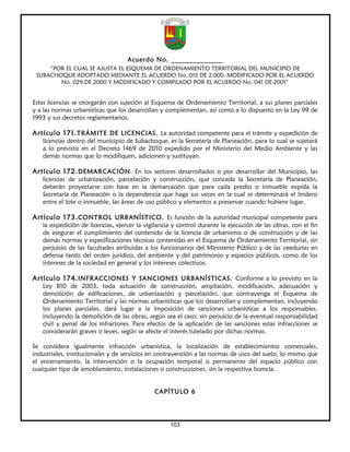 Acuerdo No. ______________
     “POR EL CUAL SE AJUSTA EL ESQUEMA DE ORDENAMIENTO TERRITORIAL DEL MUNICIPIO DE
 SUBACHOQUE ADOPTADO MEDIANTE EL ACUERDO No. 015 DE 2.000, MODIFICADO POR EL ACUERDO
        No. 029 DE 2000 Y MODIFICADO Y COMPILADO POR EL ACUERDO No. 041 DE 2001”


Estas licencias se otorgarán con sujeción al Esquema de Ordenamiento Territorial, a sus planes parciales
y a las normas urbanísticas que los desarrollan y complementan, así como a lo dispuesto en la Ley 99 de
1993 y sus decretos reglamentarios.

Artículo 171. TRÁMITE DE LICENCIAS. La autoridad competente para el trámite y expedición de
   licencias dentro del municipio de Subachoque, es la Secretaría de Planeación, para lo cual se sujetará
   a lo previsto en el Decreto 1469 de 2010 expedido por el Ministerio del Medio Ambiente y las
   demás normas que lo modifiquen, adicionen y sustituyan.

Artículo 172. DEMARCACIÓN. En los sectores desarrollados o por desarrollar del Municipio, las
   licencias de urbanización, parcelación y construcción, que conceda la Secretaría de Planeación,
   deberán proyectarse con base en la demarcación que para cada predio o inmueble expida la
   Secretaría de Planeación o la dependencia que haga sus veces en la cual se determinará el lindero
   entre el lote o inmueble, las áreas de uso público y elementos a preservar cuando hubiere lugar.

Artículo 173. CONTROL URBANÍSTICO. Es función de la autoridad municipal competente para
   la expedición de licencias, ejercer la vigilancia y control durante la ejecución de las obras, con el fin
   de asegurar el cumplimiento del contenido de la licencia de urbanismo o de construcción y de las
   demás normas y especificaciones técnicas contenidas en el Esquema de Ordenamiento Territorial, sin
   perjuicio de las facultades atribuidas a los funcionarios del Ministerio Público y de las veedurías en
   defensa tanto del orden jurídico, del ambiente y del patrimonio y espacios públicos, como de los
   intereses de la sociedad en general y los intereses colectivos.

Artículo 174. INFRACCIONES Y SANCIONES URBANÍSTICAS. Conforme a lo previsto en la
   Ley 810 de 2003, toda actuación de construcción, ampliación, modificación, adecuación y
   demolición de edificaciones, de urbanización y parcelación, que contravenga el Esquema de
   Ordenamiento Territorial y las normas urbanísticas que los desarrollan y complementan, incluyendo
   los planes parciales, dará lugar a la imposición de sanciones urbanísticas a los responsables,
   incluyendo la demolición de las obras, según sea el caso, sin perjuicio de la eventual responsabilidad
   civil y penal de los infractores. Para efectos de la aplicación de las sanciones estas infracciones se
   considerarán graves o leves, según se afecte el interés tutelado por dichas normas.

Se considera igualmente infracción urbanística, la localización de establecimientos comerciales,
industriales, institucionales y de servicios en contravención a las normas de usos del suelo, lo mismo que
el encerramiento, la intervención o la ocupación temporal o permanente del espacio público con
cualquier tipo de amoblamiento, instalaciones o construcciones, sin la respectiva licencia.


                                             CAPÍTULO 6




                                                   103
 
