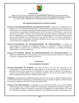 Acuerdo No. ______________
     “POR EL CUAL SE AJUSTA EL ESQUEMA DE ORDENAMIENTO TERRITORIAL DEL MUNICIPIO DE
 SUBACHOQUE ADOPTADO MEDIANTE EL ACUERDO No. 015 DE 2.000, MODIFICADO POR EL ACUERDO
        No. 029 DE 2000 Y MODIFICADO Y COMPILADO POR EL ACUERDO No. 041 DE 2001”


                         DEL RECONOCIMIENTO DE EDIFICACIONES

Artículo 175. RECONOCIMIENTO DE CONSTRUCCIONES: Conforme a lo establecido en los
   artículos 64 a 72 del Decreto 1469 de 2010, el reconocimiento de edificaciones es la actuación por
   medio de la cual la autoridad municipal competente para expedir licencias, declara la existencia de
   los desarrollos arquitectónicos finalizados antes del 27 de junio de 2003 que no cuentan con
   licencia de construcción. Asimismo, por medio del acto de reconocimiento se establecerán, si es del
   caso, las obligaciones para la adecuación posterior de la edificación a las normas de sismorresistencia
   que les sean aplicables en los términos de la Ley 400 de 1997 y a las normas urbanísticas y
   arquitectónicas que las autoridades municipales establezcan para el efecto, en el presente Acuerdo y
   en las normas de lo modifiquen o sustituyan.

Artículo 176. TRÁMITE DE RECONOCIMIENTO DE EDIFICACIONES. El trámite de
   reconocimiento de edificaciones se adelantará conforme a lo previsto en el Título II del Decreto
   1469 de 2010 y las normas que lo modifiquen, adicionen o sustituyan, y el Código Contencioso
   Administrativo, en lo que sea del caso.

Artículo 177. PREDIOS OBJETO DE RECONOCIMIENTO DE CONSTRUCCIONES. Son
   objeto de reconocimiento de construcciones, entre otros las construcciones existentes en el sector de
   la Conejera, contigua al área urbana de La Pradera.


                                            CAPÍTULO 7
                                    DE LA RESERVA DE ÁREAS

Artículo 178. ZONAS DE RESERVA. Son zonas de reserva las áreas del municipio que de
   conformidad con el presente Plan de Ordenamiento o los instrumentos que lo desarrollan, sean
   necesarias para la futura construcción o ampliación de obras o para la ejecución de programas o
   proyectos con inversión pública o para protección ambiental a fin de que sean tenidas en cuenta
   para la imposición oportuna de las respectivas afectaciones.

Parágrafo: La determinación y delimitación de las áreas de reserva a que se refiere el presente artículo
se hará mediante decreto expedido por el Alcalde Municipal, con sujeción al régimen jurídico del suelo
de protección regulado en el artículo 35 de la Ley 388 de 1.997.

Artículo 179. AFECTACIONES. La afectación es una restricción impuesta a uno o más inmuebles
   específicos que limita o impide la obtención de las licencias urbanísticas de que trata el capítulo 10
   de la Ley 388 de 1.997, por causa de la construcción o ampliación de una obra pública o por razón
   de conservación ecológica o protección ambiental. Estas afectaciones pueden ser impuestas por el



                                                  104
 