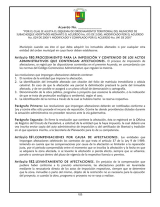 Acuerdo No. ______________
     “POR EL CUAL SE AJUSTA EL ESQUEMA DE ORDENAMIENTO TERRITORIAL DEL MUNICIPIO DE
 SUBACHOQUE ADOPTADO MEDIANTE EL ACUERDO No. 015 DE 2.000, MODIFICADO POR EL ACUERDO
        No. 029 DE 2000 Y MODIFICADO Y COMPILADO POR EL ACUERDO No. 041 DE 2001”


   Municipio cuando sea éste el que deba adquirir los inmuebles afectados o por cualquier otra
   entidad del orden municipal en cuyo favor deban establecerse.

Artículo 180. PROCEDIMIENTO PARA LA IMPOSICIÓN Y CONTENIDO DE LOS ACTOS
   ADMINISTRATIVOS QUE CONTENGAN AFECTACIONES. El proceso de imposición de
   afectaciones, se regirá por las disposiciones contenidas en el presente Acuerdo, en concordancia con
   las normas del Código Contencioso Administrativo que regulan la materia.

Las resoluciones que impongan afectaciones deberán contener:
1. El nombre de la entidad que impone la afectación.
2. La identificación del inmueble afectado con citación del folio de matrícula inmobiliaria y cédula
    catastral. En caso de que la afectación sea parcial la delimitación precisará la parte del inmueble
    afectado, y de ser posible se acogerá a un plano oficial de demarcación y cartografía.
3. Denominación de la obra pública, programa o proyecto que ocasione la afectación, o la indicación
    de que se trata de protección ecológica o ambiental, según el caso.
4. La identificación de la norma a través de la cual se hubiera hecho la reserva respectiva.

Parágrafo Primero: Las resoluciones que impongan afectaciones deberán ser notificadas conforme a
Ley y contra ellas sólo procede el recurso de reposición. Contra las demás providencias dictadas durante
la actuación administrativa no proceden recursos ante la vía gubernativa.

Parágrafo Segundo: En firme la resolución que contiene la afectación, ésta se registrará en la Oficina
de Registro del Circulo de Facatativá, a solicitud de la entidad que la haya impuesto, la cual deberá una
vez inscrita enviar copia del acto administrativo de imposición y del certificado de libertad y tradición
en el que aparezca inscrita, a la Secretaría de Planeación para lo de su competencia.

Artículo 181. COMPENSACIONES POR CAUSA DE AFECTACIONES. Las entidades que
   impongan afectaciones celebrarán los contratos de que trata el artículo 37 de la Ley 9 de 1.989,
   teniendo en cuenta que las compensaciones por causa de la afectación se limitarán a la reparación
   justa, por el periodo comprendido entre el momento que se inscriba la afectación y la fecha en que
   se adquiera la zona afectada, o se levante la afectación o pierda efecto, siempre que se urbanice,
   parcele o construya dentro del plazo de vigencia de la respectiva licencia o permiso.

Artículo 182. LEVANTAMIENTO DE AFECTACIONES. Sin perjuicio de la compensación que
   pudiere haber conforme a lo previsto anteriormente, las afectaciones podrán ser levantadas
   mediante la revocatoria directa de los actos de imposición respectivos, siempre que se determine
   que la zona, inmueble o parte del mismo, objeto de la restricción no es necesaria para la ejecución
   del proyecto, o cuando la obra, programa o proyecto no se vaya a realizar.




                                                  105
 