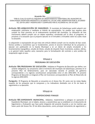 Acuerdo No. ______________
     “POR EL CUAL SE AJUSTA EL ESQUEMA DE ORDENAMIENTO TERRITORIAL DEL MUNICIPIO DE
 SUBACHOQUE ADOPTADO MEDIANTE EL ACUERDO No. 015 DE 2.000, MODIFICADO POR EL ACUERDO
        No. 029 DE 2000 Y MODIFICADO Y COMPILADO POR EL ACUERDO No. 041 DE 2001”


Artículo 183. ADQUISICIÓN DE INMUEBLES. El municipio de Subachoque podrá adquirir por
   enajenación voluntaria o mediante el trámite de expropiación, los predios que requiera para
   cumplir los fines previstos en el ordenamiento territorial del municipio. La utilización de este
   instrumento deberá cumplir con un objeto específico, constituido por la obra, el programa, el
   proyecto o la actuación que se propone ejecutar en el inmueble o inmuebles sobre los cuales recae
   la actuación.

La adquisición o expropiación de que trata este artículo deberá cumplir con los estudios de tipo social,
técnico jurídico y económico que lo fundamenten, previo el anuncio individual de los proyectos a
ejecutar con publicación en la Gaceta Municipal y en un diario de amplia circulación y los
levantamientos topográficos, estudio de títulos, estudio de situación fiscal, inventarios, avalúos, ofertas,
y en general todos aquellos actos necesarios para la formalización del contrato o acto jurídico de
enajenación según el caso.


                                               TÍTULO V
                                    PROGRAMA DE EJECUCIÓN

Artículo 184. PROGRAMA DE EJECUCIÓN. Adóptese el Programa de Ejecución que define, con
   carácter obligatorio, las actuaciones sobre el territorio del municipio de Subachoque, previstas en el
   presente Plan de Ordenamiento, para ser ejecutadas durante el período de gobierno
   correspondiente a la vigencia constitucional comprendida entre el año 2012-2015. El presente
   Programa de Ejecución se integrará al Plan de Inversiones correspondiente al Plan de Desarrollo de
   la vigencia 2012-2015.

Parágrafo: El Programa de Ejecución se encuentra en el Anexo No. 01, junto con las metas fijadas
respecto de los proyectos que lo componen y los indicadores diseñados con el fin de hacer el
seguimiento a su ejecución.


                                               TÍTULO VI

                                      DISPOSICIONES FINALES

Artículo 185. EXPEDIENTE MUNICIPAL. Adóptese, impleméntese y póngase en operación el
   Expediente Municipal, con el objeto, alcance y características que se establecen en el documento de
   Seguimiento y Evaluación que hace parte integrante del presente Acuerdo y con las matrices que
   hacen parte del Anexo No. 01 de dicho documento, como principal instrumento de seguimiento y




                                                    106
 