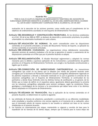 Acuerdo No. ______________
     “POR EL CUAL SE AJUSTA EL ESQUEMA DE ORDENAMIENTO TERRITORIAL DEL MUNICIPIO DE
 SUBACHOQUE ADOPTADO MEDIANTE EL ACUERDO No. 015 DE 2.000, MODIFICADO POR EL ACUERDO
        No. 029 DE 2000 Y MODIFICADO Y COMPILADO POR EL ACUERDO No. 041 DE 2001”


   evaluación de la ejecución de las acciones previstas, como medio para el cumplimiento de los
   objetivos de ordenamiento acordados en este Esquema de Ordenamiento Territorial.

Artículo 186. DESARROLLO Y CONSTRUCCIÓN PRIORITARIA. En los términos establecidos
   en el Art. 52 de la Ley 388 de 1997, se declaran de desarrollo y construcción prioritaria, los predios
   urbanizables no urbanizados localizados en suelo urbano.

Artículo 187. APLICACIÓN DE NORMAS. De existir contradicción entre las disposiciones
   contenidas en el presente articulado y el texto del Documento Técnico de Soporte, se aplicarán las
   normas contenidas en el presente articulado.
Artículo 188. VEEDURÍA CIUDADANA. Las organizaciones cívicas debidamente reconocidas,
   ejercerán acciones de veeduría ciudadana a fin de que se garantice el respeto y acatamiento de las
   disposiciones contenidas en el Plan que por el presente Acuerdo se adopta.

Artículo 189. REGLAMENTACIÓN. El Alcalde Municipal reglamentará y adoptará las normas
   necesarias para la debida y oportuna aplicación de los instrumentos y procedimientos de gestión
   previstos en el Esquema de Ordenamiento Territorial, con arreglo a las facultades constitucionales y
   legales que le asisten.

Artículo 190. CORRECCIÓN DE IMPRECISIONES CARTOGRÁFICAS. Las imprecisiones
   cartográficas que surjan en los planos que se adoptan por medio del presente Acuerdo serán
   corregidas por la Secretaría de Planeación mediante solución cartográfica debidamente registrada en
   las planchas respectivas y elevada a resolución motivada en la cual se garantice la armonía de las
   soluciones cartográficas con el Esquema de Ordenamiento Territorial, la continuidad de los
   perímetros y demás líneas limítrofes entre las distintas formas de zonificación y, en general, de los
   límites que se tratan de definir en el respectivo plano; igualmente deberá garantizarse la armonía
   con las soluciones cartográficas adoptadas para sectores contiguos, según las condiciones físicas,
   geológicas y morfológicas de los terrenos y la concordancia que deben tener entre sí los distintos
   planos adoptados en el Esquema de Ordenamiento.

Artículo 191. RÉGIMEN DE TRANSICIÓN. Para la aplicación de las normas contenidas en el
   presente Acuerdo, se deberá tener en cuenta lo siguiente:

1. Las solicitudes de licencia de urbanismo, parcelación y construcción en sus diferentes modalidades
   serán estudiadas y resueltas conforme a las normas vigentes en el momento de su radicación, salvo
   que el interesado solicite de manera expresa le sea resuelta su solicitud con base en las normas
   establecidas en el presente Acuerdo.
2. Las licencias en urbanizaciones por etapas, mantendrán su vigencia y servirán de base para la
   expedición de las licencias de las demás etapas, siempre que la licencia para la nueva etapa sea




                                                  107
 