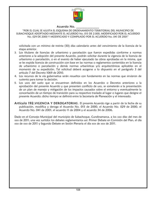 Acuerdo No. ______________
     “POR EL CUAL SE AJUSTA EL ESQUEMA DE ORDENAMIENTO TERRITORIAL DEL MUNICIPIO DE
 SUBACHOQUE ADOPTADO MEDIANTE EL ACUERDO No. 015 DE 2.000, MODIFICADO POR EL ACUERDO
        No. 029 DE 2000 Y MODIFICADO Y COMPILADO POR EL ACUERDO No. 041 DE 2001”


   solicitada con un mínimo de treinta (30) días calendario antes del vencimiento de la licencia de la
   etapa anterior.
3. Los titulares de licencias de urbanismo y parcelación que fueron expedidas conforme a normas
   anteriores a la adopción del presente Acuerdo, podrán solicitar durante la vigencia de la licencia de
   urbanismo o parcelación, o en el evento de haber ejecutado las obras aprobadas en la misma, que
   se les expida licencia de construcción con base en las normas o reglamentos contenidos en la licencia
   de urbanismo o parcelación y demás normas urbanísticas y/o arquitectónicas aplicables en el
   momento de su expedición. Tal solicitud deberá acogerse a lo dispuesto en el parágrafo 3 del
   artículo 7 del Decreto 1069 de 2010.
4. Los recursos de la vía gubernativa serán resueltos con fundamento en las normas que sirvieron de
   sustento para tomar la decisión.
5. Los usos del suelo que se encuentran definidos en los Acuerdos o Decretos anteriores a la
   aprobación del presente Acuerdo y que presenten conflicto de uso, se someterán a la presentación
   de un plan de manejo y mitigación de los impactos causados sobre el entorno y eventualmente la
   concertación de un tiempo de transición para su respectivo traslado al lugar o lugares que designe el
   presente Acuerdo; dicho tiempo se definirá entre la Secretaría de Planeación y el interesado.

Artículo 192. VIGENCIA Y DEROGATORIAS. El presente Acuerdo rige a partir de la fecha de su
   publicación, modifica y deroga el Acuerdo No. 015 de 2000, el Acuerdo No. 029 de 2000, el
   Acuerdo No. 041 de 2001, el acuerdo 11 de 2004 y el acuerdo 34 de 2006.

Dado en el Concejo Municipal del municipio de Subachoque, Cundinamarca, a los xxx días del mes de
xxx de 2011, una vez surtidos los debates reglamentarios así: Primer Debate en Comisión del Plan, el día
xxx de xxx de 2011 y Segundo Debate en Sesión Plenaria el día xxx de xxx de 2011.




                                                  108
 