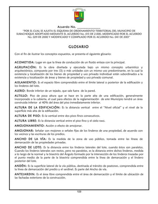 Acuerdo No. ______________
     “POR EL CUAL SE AJUSTA EL ESQUEMA DE ORDENAMIENTO TERRITORIAL DEL MUNICIPIO DE
 SUBACHOQUE ADOPTADO MEDIANTE EL ACUERDO No. 015 DE 2.000, MODIFICADO POR EL ACUERDO
        No. 029 DE 2000 Y MODIFICADO Y COMPILADO POR EL ACUERDO No. 041 DE 2001”


                                             GLOSARIO
Con el fin de ilustrar los conceptos expuestos, se presenta el siguiente glosario:

ACOMETIDA: Lugar en que la línea de conducción de un fluido enlaza con la principal.
AGRUPACIÓN: Es la obra diseñada y ejecutada bajo un mismo concepto urbanístico y
arquitectónico, compuesta por tres (3) o más unidades con un mismo uso predominante, en la cual la
existencia y localización de los bienes de propiedad y uso privado individual están subordinados a la
existencia y localización de áreas y bienes de propiedad y uso privado comunal.
AISLAMIENTO: Es el espacio libre comprendido entre el límite lateral o posterior de la edificación y
los linderos del lote.
ALERO: Borde inferior de un tejado, que sale fuera de la pared.
ALTILLO: Piso de poca altura que se hace en la parte alta de una edificación, generalmente
incorporado a la cubierta, el cual para efectos de la reglamentación de este Municipio tendrá un área
construida inferior al 40% del área del piso inmediatamente inferior.
ALTURA DE LA EDIFICACIÓN: Es la distancia vertical entre el “Nivel oficial” y el nivel de la
superficie más alta de la edificación.
ALTURA DE PISO: Es la vertical entre dos pisos finos consecutivos.
ALTURA LIBRE: Es la distancia vertical entre el piso fino y el cielo raso.
AMOJONAMIENTO: Acción o efecto de amojonar.
AMOJONAR: Señalar con mojones o señales fijas de los linderos de una propiedad, de acuerdo con
los vecinos y las escrituras de los predios.
ANCHO DE LA VÍA: Es la medida de la zona de uso público, tomada entre las líneas de
demarcación de las propiedades privadas.
ANCHO DE LOTE: Es la distancia entre los linderos laterales del lote, cuando éstos son paralelos.
Cuando los linderos laterales son rectos, pero no paralelos, es la distancia entre dichos linderos, medida
a lo largo de la normal y la bisectriz del Ángulo formado por la intersección de los linderos trazadas por
el punto medio de la parte de la bisectriz comprendida entre la línea de demarcación y el lindero
posterior del lote.
ANDÉN: Es la superficie lateral de la vía pública, destinada al tránsito de peatones, comprendida entre
la línea de demarcación del predio y el sardinel. Es parte del Ancho de vía.
ANTEJARDIN: Es el área libre comprendida entre el área de demarcación y el límite de ubicación de
las fachadas exteriores de la construcción.



                                                    109
 