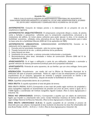 Acuerdo No. ______________
      “POR EL CUAL SE AJUSTA EL ESQUEMA DE ORDENAMIENTO TERRITORIAL DEL MUNICIPIO DE
  SUBACHOQUE ADOPTADO MEDIANTE EL ACUERDO No. 015 DE 2.000, MODIFICADO POR EL ACUERDO
         No. 029 DE 2000 Y MODIFICADO Y COMPILADO POR EL ACUERDO No. 041 DE 2001”


ANTEPROYECTO: Conjunto de trabajos previos a la elaboración de un proyecto de una de
arquitectura o ingeniería.
ANTEPROYECTO ARQUITECTÓNICO: El anteproyecto comprende dibujos a escala, de plantas,
cortes y fachadas o perspectivas suficientes para la comprensión arquitectónica, estructural y de
instalaciones del edificio, sin incluir planos suficientes para poder ejecutar la obra, ni los estudios de
factibilidad económica, utilidades, renta, alternativas de uso, flujo de caja y financiación; pero si sobre
las bases serias de su factibilidad (Decreto 2090 del 13 de septiembre de 1989).
ANTEPROYECTO URBANISTICO: (URBANIZACIONES ANTEPROYECTO) Consiste en la
elaboración de los siguientes trabajos:
1. Consulta ante las autoridades municipales sobre las normas vigentes.
2. Trazado horizontal de las vías y cálculo preliminar de las pendientes
3. Loteo General con áreas
4. Localización de zonas verdes y cesiones comunales institucionales y municipales.
5. Recomendaciones sobre áreas, densidades e índices de construcción (Decreto 2090 del 13 de
    Septiembre de 1989).
APARCAMIENTO: Es el lugar o edificación o parte de una edificación, destinada a acomodar y
guardar vehículos de manera permanente-Constituye parte de la propiedad individual.
APARTAMENTO: Vivienda de varios aposentos, de uso familiar, que con otras análogas, forma parte
de un edificio.
APROBACION: Procedimiento por medio del cual la Oficina de Planeación Municipal da la
calificación del apto al proyecto presentado. Podrá ser, según el caso de anteproyectos y/o proyectos
arquitectónico de un conjunto, agrupación de vivienda o cualquier construcción en trámite o del
Anteproyecto y/o Proyecto Urbanístico, después de estudiar la factibilidad de servicios.
ÁREA: Superficie comprendida dentro de un perímetro.
AREA BRUTA: Es aquella equivalente al total del globo de terreno.
ÁREA BRUTA PREDIAL (A.B.P:) Corresponde al área total del predio según escrituras de propiedad y
plano topográfico originado en levantamiento de precisión con error de cierre, menor o igual, de 1 a
1:5000 ligado a coordenadas del Instituto Geográfico Agustín Codazzi. (Para la Zona Agropecuaria e
Industrial -AI)
ÁREAS NO URBANIZABLES: (A.N.Ur.): Corresponden a aquellas que son objeto de restricciones
legales que impiden su urbanización tales como: rondas hidráulicas mecánicas de treinta (30) Metros,
según Código Nacional de Recursos Naturales. (Para la Zona Agropecuaria e Industrial -AI)
ÁREA BRUTA URBANIZABLE (A.B.U): Es aquella susceptible de ser sometida al proceso de
desarrollo para usos urbanos. Corresponde al área resultante de descontar las áreas No Urbanizables del
área Bruta Predial. (A.B.P.) - (A.N.Ur.) = A.B.U. (Para la Zona Agropecuaria e Industrial -AI)




                                                   110
 