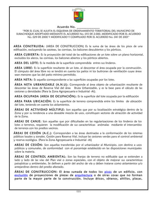 Acuerdo No. ______________
      “POR EL CUAL SE AJUSTA EL ESQUEMA DE ORDENAMIENTO TERRITORIAL DEL MUNICIPIO DE
  SUBACHOQUE ADOPTADO MEDIANTE EL ACUERDO No. 015 DE 2.000, MODIFICADO POR EL ACUERDO
         No. 029 DE 2000 Y MODIFICADO Y COMPILADO POR EL ACUERDO No. 041 DE 2001”


AREA CONSTRUIDA: (AREA DE CONSTRUCCION) Es la suma de las áreas de los pisos de una
edificación, excluyendo las azoteas, las cornisas, los balcones descubiertos y los pórticos.
AREA CUBIERTA: Es la proyección del total de las edificaciones de un lote sobre un plano horizontal,
excluidos los aleros, las cornisas, los balcones abiertos y los pórticos abiertos.
AREA DEL LOTE: Es la medida de la superficie comprendida entres sus linderos.
AREA LIBRE: Es la superficie resultante de un lote, al descontar el área ocupada por la construcción.
El cómputo del área libre no se tendrá en cuenta los patios ni los buitrones de ventilación cuyas áreas
sean menores que las del patio mínimo permitido.
AREA NETA: Es aquella correspondiente a las superficies ocupadas por los lotes.
ÁREA NETA URBANIZABLE (A.N.U): Corresponde al área objeto de urbanización resultante de
descontar las áreas de Reserva Vial del área Bruta Urbanizable, y es la base para el cálculo de las
cesiones y densidades (Para la Zona Agropecuaria e Industrial -AI).
AREA OCUPADA (AREA DE OCUPACIÓN): Es la superficie del lote ocupada por la edificación
AREA PARA UBICACIÓN: Es la superficie de terreno comprendida entre los límites de ubicación
del lote, teniendo en cuenta los aislamientos.
ÁREAS DE ACTIVIDAD MÚLTIPLE: Son aquellas que por su localización estratégica dentro de la
Zona y por su tendencia a una deseable mezcla de usos, constituyen sectores de atracción de actividad
de la Zona.
AREAS DE CANJE: Son aquellas que por dificultades en las regularizaciones de los linderos de los
lotes o terrenos, requieren la modificación de sus características anómalas mediante el intercambio
de terrenos con los predios vecinos.
ÁREAS DE CESIÓN (A.C.): Corresponden a las áreas destinadas a la conformación de los sistemas
públicos locales y zonales. Cesión para Reserva Vial, incluye las cesiones verdes para el control ambiental
y reserva ecológica. (Para la Zona Agropecuaria e Industrial -AI)
AREAS DE CESIÓN: Son aquellas transferidas por el urbanizador al Municipio, con destino a usos
públicos y comunales, de conformidad con el porcentaje establecido en las disposiciones municipales
sobre la materia.
ÁREAS DE CONTROL AMBIENTAL: Son las franjas de terreno no edificable que se extienden a
lado y lado de las vías del Plan vial o zonas especiales, con el objeto de mejorar sus características
paisajísticas y ambientales. Se definen a partir del ancho de vía y deben tratarse como aislamientos y/o
antejardines dentro del predio afectado.
ÁREAS DE CONSTRUCCION: El área sumada de todos los pisos de un edificio, con
exclusión de proyecciones de piezas de arquitectura o de otras cosas que no forman
parte de la mayor parte de la construcción. Incluye áticos, sótanos, altillos, placas,



                                                    111
 