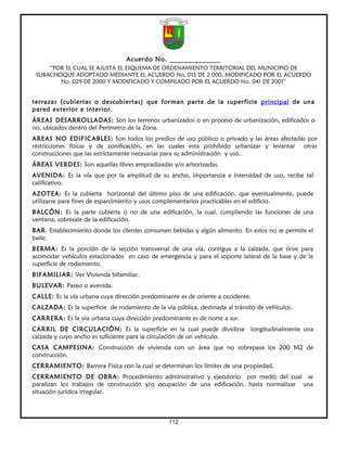 Acuerdo No. ______________
     “POR EL CUAL SE AJUSTA EL ESQUEMA DE ORDENAMIENTO TERRITORIAL DEL MUNICIPIO DE
 SUBACHOQUE ADOPTADO MEDIANTE EL ACUERDO No. 015 DE 2.000, MODIFICADO POR EL ACUERDO
        No. 029 DE 2000 Y MODIFICADO Y COMPILADO POR EL ACUERDO No. 041 DE 2001”


terrazas (cubiertas o descubiertas) que forman parte de la superficie principal de una
pared exterior e interior.
ÁREAS DESARROLLADAS: Son los terrenos urbanizados o en proceso de urbanización, edificados o
no, ubicados dentro del Perímetro de la Zona.
AREAS NO EDIFICABLES: Son todos los predios de uso público o privado y las áreas afectadas por
restricciones físicas y de zonificación, en las cuales esta prohibido urbanizar y levantar otras
construcciones que las estrictamente necesarias para su administración y uso.
ÁREAS VERDES: Son aquellas libres empradizadas y/o arborizadas.
AVENIDA: Es la vía que por la amplitud de su ancho, importancia e intensidad de uso, recibe tal
calificativo.
AZOTEA: Es la cubierta horizontal del último piso de una edificación, que eventualmente, puede
utilizarse para fines de esparcimiento y usos complementarios practicables en el edificio.
BALCÓN: Es la parte cubierta o no de una edificación, la cual, cumpliendo las funciones de una
ventana, sobresale de la edificación.
BAR. Establecimiento donde los clientes consumen bebidas y algún alimento. En estos no se permite el
baile.
BERMA: Es la porción de la sección transversal de una vía, contigua a la calzada, que sirve para
acomodar vehículos estacionados en caso de emergencia y para el soporte lateral de la base y de la
superficie de rodamiento.
BIFAMILIAR: Ver Vivienda bifamiliar.
BULEVAR: Paseo o avenida.
CALLE: Es la vía urbana cuya dirección predominante es de oriente a occidente.
CALZADA: Es la superficie de rodamiento de la vía pública, destinada al tránsito de vehículos.
CARRERA: Es la vía urbana cuya dirección predominante es de norte a sur.
CARRIL DE CIRCULACIÓN: Es la superficie en la cual puede dividirse            longitudinalmente una
calzada y cuyo ancho es suficiente para la circulación de un vehículo.
CASA CAMPESINA: Construcción de vivienda con un área que no sobrepasa los 200 M2 de
construcción.
CERRAMIENTO: Barrera Física con la cual se determinan los límites de una propiedad.
CERRAMIENTO DE OBRA: Procedimiento administrativo y ejecutorio por medio del cual se
paralizan los trabajos de construcción y/o ocupación de una edificación, hasta normalizar una
situación jurídica irregular.



                                                 112
 