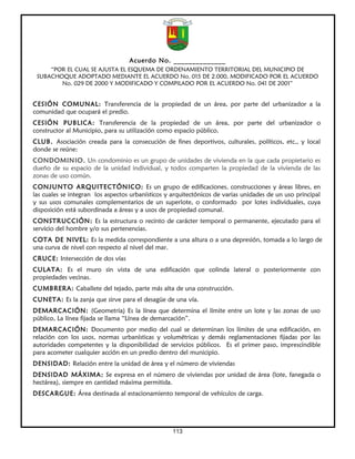 Acuerdo No. ______________
     “POR EL CUAL SE AJUSTA EL ESQUEMA DE ORDENAMIENTO TERRITORIAL DEL MUNICIPIO DE
 SUBACHOQUE ADOPTADO MEDIANTE EL ACUERDO No. 015 DE 2.000, MODIFICADO POR EL ACUERDO
        No. 029 DE 2000 Y MODIFICADO Y COMPILADO POR EL ACUERDO No. 041 DE 2001”


CESIÓN COMUNAL: Transferencia de la propiedad de un área, por parte del urbanizador a la
comunidad que ocupará el predio.
CESIÓN PUBLICA: Transferencia de la propiedad de un área, por parte del urbanizador o
constructor al Municipio, para su utilización como espacio público.
CLUB. Asociación creada para la consecución de fines deportivos, culturales, políticos, etc., y local
donde se reúne:
CONDOMINIO. Un condominio es un grupo de unidades de vivienda en la que cada propietario es
dueño de su espacio de la unidad individual, y todos comparten la propiedad de la vivienda de las
zonas de uso común.
CONJUNTO ARQUITECTÓNICO: Es un grupo de edificaciones, construcciones y áreas libres, en
las cuales se integran los aspectos urbanísticos y arquitectónicos de varias unidades de un uso principal
y sus usos comunales complementarios de un superlote, o conformado por lotes individuales, cuya
disposición está subordinada a áreas y a usos de propiedad comunal.
CONSTRUCCIÓN: Es la estructura o recinto de carácter temporal o permanente, ejecutado para el
servicio del hombre y/o sus pertenencias.
COTA DE NIVEL: Es la medida correspondiente a una altura o a una depresión, tomada a lo largo de
una curva de nivel con respecto al nivel del mar.
CRUCE: Intersección de dos vías
CULATA: Es el muro sin vista de una edificación que colinda lateral o posteriormente con
propiedades vecinas.
CUMBRERA: Caballete del tejado, parte más alta de una construcción.
CUNETA: Es la zanja que sirve para el desagüe de una vía.
DEMARCACIÓN: (Geometría) Es la línea que determina el límite entre un lote y las zonas de uso
público, La línea fijada se llama “Línea de demarcación”.
DEMARCACIÓN: Documento por medio del cual se determinan los límites de una edificación, en
relación con los usos, normas urbanísticas y volumétricas y demás reglamentaciones fijadas por las
autoridades competentes y la disponibilidad de servicios públicos. Es el primer paso, imprescindible
para acometer cualquier acción en un predio dentro del municipio.
DENSIDAD: Relación entre la unidad de área y el número de viviendas
DENSIDAD MÁXIMA: Se expresa en el número de viviendas por unidad de área (lote, fanegada o
hectárea), siempre en cantidad máxima permitida.
DESCARGUE: Área destinada al estacionamiento temporal de vehículos de carga.




                                                   113
 