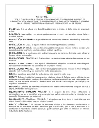 Acuerdo No. ______________
     “POR EL CUAL SE AJUSTA EL ESQUEMA DE ORDENAMIENTO TERRITORIAL DEL MUNICIPIO DE
 SUBACHOQUE ADOPTADO MEDIANTE EL ACUERDO No. 015 DE 2.000, MODIFICADO POR EL ACUERDO
        No. 029 DE 2000 Y MODIFICADO Y COMPILADO POR EL ACUERDO No. 041 DE 2001”


DIAGONAL: Es la vía urbana cuya dirección predominante es similar a la de las calles, sin ser paralela
a ellas.
DISCOTECA. Local público con horario preferentemente nocturno para escuchar música, bailar y
consumir bebidas.
EDIFICACIÓN ADOSADA: Es la que tiene uno de sus costados sobre una medianería y aislados los
otros.
EDIFICACIÓN AISLADA: Es aquella rodeada de área libre por todos sus costados.
EDIFICACIÓN EN SERIE: Son aquellas construcciones semejantes, situadas en lotes contiguos, las
cuales obedecen a un criterio arquitectónico de carácter repetitivo.
EDIFICACIÓN: Es la construcción con carácter temporal o permanente, destinada a dar abrigo al
hombre y/o sus pertenencias.
EDIFICACIONES          CONTINUAS: Es el conjunto de construcciones adosadas lateralmente por sus
costados.
EDIFICACIONES GEMELAS: Son aquellas construcciones semejantes, situadas en lotes contiguos,
separadas lateralmente entre sí y colindante con los predios vecinos.
EDIFICACIONES PAREADAS: Son aquellas construcciones semejantes, situadas en lotes contiguos,
adosadas en la medianería y con aislamientos en los otros costados.
EJE: Línea que divide por mitad del ancho de una calle o camino u otra cosa.
EMPATE:       Es la continuidad de los paramentos, voladizos, planos de fachada u otras cubiertas de una
edificación   con edificaciones contiguas. Procedimiento de diseño arquitectónico y de construcción, por
medio del     cual se busca una unión coherente entre dos edificaciones contiguas, para no provocar
disparidad    volumétrica.
ENTORNO: Conjunto de elementos ambientales que rodean inmediatamente cualquier ser vivo u
objeto, afectándolo con su presencia.
EQUIPAMIENTO COMUNAL PRIVADO: Es el conjunto de áreas libres, edificaciones o
construcciones de uso y control de una comunidad que suplen o complementan la necesidad de un
desarrollo. (Agrupaciones y/o conjuntos)
EQUIPAMIENTO COMUNAL PÚBLICO: Es el conjunto de áreas libres o construidas que son
objeto de cesión al Municipio y de uso público comunal.
ESPACIO PÚBLICO: Es el conjunto de inmuebles públicos y los elementos arquitectónicos y
naturales de los inmuebles privados, destinados por su naturaleza, por su uso o afectación, a la
satisfacción de necesidades urbanas colectivas que trascienden, por tanto, los límites de los intereses
individuales de los habitantes.




                                                   114
 