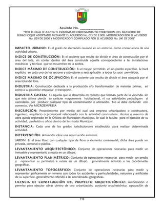Acuerdo No. ______________
     “POR EL CUAL SE AJUSTA EL ESQUEMA DE ORDENAMIENTO TERRITORIAL DEL MUNICIPIO DE
 SUBACHOQUE ADOPTADO MEDIANTE EL ACUERDO No. 015 DE 2.000, MODIFICADO POR EL ACUERDO
        No. 029 DE 2000 Y MODIFICADO Y COMPILADO POR EL ACUERDO No. 041 DE 2001”


IMPACTO URBANO: Es el grado de afectación causado en un entorno, como consecuencia de una
actividad urbana.
INDICE DE CONSTRUCCIÓN: Es el cociente que resulta de dividir el área de construcción por el
área del lote, sin contar dentro del área construida aquella correspondiente a las instalaciones
mecánicas y técnicas que se encuentran en la azotea.
INDICE MÁXIMO DE CONSTRUCCIÓN: Es el mayor permitido en un predio específico. Se hará
explícito en cada uno de los sectores y subsectores y será aplicable a todos los usos permitidos.
INDICE MÁXIMO DE OCUPACIÓN: Es el cociente que resulta de dividir el área ocupada por el
área total del lote.
INDUSTRIA: Construcción dedicada a la producción y/o transformación de materias primas, así
como a su posterior empaque y transporte.
INDUSTRIA CASERA: Es aquella que se desarrolla en recintos que forman parte de la vivienda, sin
que esta última pierda su carácter mayormente habitacional, ni sus actividades perjudiquen al
vecindario, por producir cualquier tipo de contaminación o alteración. No se debe confundir con
comercio. Ver MICROEMPRESA
INSCRIPCIÓN: Procedimiento por medio del cual una empresa urbanizadora o constructora,
ingeniero, arquitecto o profesional relacionado con la actividad constructora, técnico o maestro de
obra queda registrado en la Oficina de Planeación Municipal, lo cual le faculta para el ejercicio de su
actividad, profesión u oficio dentro del territorio Municipal.
INSTANCIA: Cada uno de los grados jurisdiccionales establecidos para realizar determinada
actividad.
INTERVENCIÓN: Actuación sobre una construcción existente.
JARDIN: Es el área libre, con cualquier tipo de flora o elemento ornamental; dicha área puede ser
privada, comunal o pública.
LEVANTAMIENTO ARQUITECTÓNICO: Conjunto de operaciones necesarias para medir un
inmueble y representarlo a escala en un dibujo.
LEVANTAMIENTO PLANIMÉTRICO: Conjunto de operaciones necesarias para medir un predio
y representar su perímetro a escala en un dibujo, generalmente referido a las coordenadas
geográficas.
LEVANTAMIENTO TOPOGRÁFICO: Conjunto de operaciones necesarias para medir y
representar gráficamente un terreno con todos los accidentes y particularidades, naturales y artificiales
de su superficie, generalmente referido a las coordenadas geográficas.
LICENCIA DE CONSTRUCCIÓN DEL PROYECTO ARQUITECTÓNICO: Autorización o
permiso para ejecutar obras dentro de una urbanización, conjunto arquitectónico, agrupación de



                                                   116
 