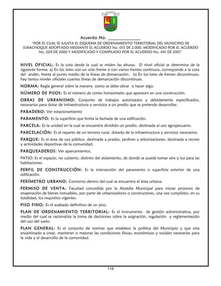 Acuerdo No. ______________
     “POR EL CUAL SE AJUSTA EL ESQUEMA DE ORDENAMIENTO TERRITORIAL DEL MUNICIPIO DE
 SUBACHOQUE ADOPTADO MEDIANTE EL ACUERDO No. 015 DE 2.000, MODIFICADO POR EL ACUERDO
        No. 029 DE 2000 Y MODIFICADO Y COMPILADO POR EL ACUERDO No. 041 DE 2001”


NIVEL OFICIAL: Es la cota desde la cual se miden las alturas. El nivel oficial se determina de la
siguiente forma: a) En los lotes con un solo frente o con varios frentes continuos, corresponde a la cota
del andén, frente al punto medio de la líneas de demarcación. b) En los lotes de frentes discontinuos,
hay tantos niveles oficiales cuantas líneas de demarcación discontinuas.
NORMA: Regla general sobre la manera como se debe obrar o hacer algo.
NÚMERO DE PISOS: Es el número de cortes horizontales que aparecen en una construcción.
OBRAS DE URBANISMO: Conjunto de trabajos autorizados y debidamente especificados,
necesarios para dotar de infraestructura y servicios a un predio que se pretende desarrollar.
PARADERO: Ver estacionamiento
PARAMENTO: Es la superficie que limita la fachada de una edificación.
PARCELA: Es la unidad en la cual se encuentra dividido un predio, destinada al uso agropecuario.
PARCELACIÓN: Es el reparto de un terreno rural, dotado de la infraestructura y servicios necesarios.
PARQUE: Es el área de uso público, destinada a prados, jardines y arborizaciones, destinada a recreo
y actividades deportivas de la comunidad.
PARQUEADEROS: Ver aparcamientos.
PATIO: Es el espacio, no cubierto, distinto del aislamiento, de donde se puede tomar aire y luz para las
habitaciones.
PERFIL DE CONSTRUCCIÓN: Es la intersección del paramento o superficie exterior de una
edificación.
PERÍMETRO URBANO: Contorno dentro del cual se encuentra el área urbana.
PERMISO DE VENTA: Facultad concedida por la Alcaldía Municipal para iniciar procesos de
enajenación de bienes inmuebles, por parte de urbanizadores o constructores, una vez cumplidos, en su
totalidad, los requisitos vigentes.
PISO FINO: Es el acabado definitivo de un piso.
PLAN DE ORDENAMIENTO TERRITORIAL: Es el instrumento de gestión administrativa, por
medio del cual se racionaliza la toma de decisiones sobre la asignación, regulación y reglamentación
del uso del suelo.
PLAN GENERAL: Es el conjunto de normas que establece la política del Municipio y que esta
encaminado a crear, mantener o mejorar las condiciones físicas, económicas y sociales necesarias para
la vida y el desarrollo de la comunidad.




                                                   118
 