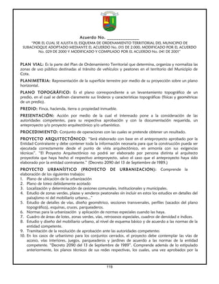 Acuerdo No. ______________
     “POR EL CUAL SE AJUSTA EL ESQUEMA DE ORDENAMIENTO TERRITORIAL DEL MUNICIPIO DE
 SUBACHOQUE ADOPTADO MEDIANTE EL ACUERDO No. 015 DE 2.000, MODIFICADO POR EL ACUERDO
        No. 029 DE 2000 Y MODIFICADO Y COMPILADO POR EL ACUERDO No. 041 DE 2001”


PLAN VIAL: Es la parte del Plan de Ordenamiento Territorial que determina, organiza y normaliza las
zonas de uso público destinadas al tránsito de vehículos y peatones en el territorio del Municipio de
Cota.
PLANIMETRIA: Representación de la superficie terrestre por medio de su proyección sobre un plano
horizontal.
PLANO TOPOGRÁFICO: Es el plano correspondiente a un levantamiento topográfico de un
predio, en el cual se definen claramente sus linderos y características topográficas (físicas y geométricas
de un predio).
PREDIO: Finca, hacienda, tierra o propiedad inmueble.
PRESENTACIÓN: Acción por medio de la cual el interesado pone a la consideración de las
autoridades competentes, para su respectiva aprobación y con la documentación requerida, un
anteproyecto y/o proyecto arquitectónico y/o urbanístico.
PROCEDIMIENTO: Conjunto de operaciones con las cuales se pretende obtener un resultado.
PROYECTO ARQUITECTÓNICO: “Será elaborado con base en el anteproyecto aprobado por la
Entidad Contratante y debe contener toda la información necesaria para que la construcción pueda ser
ejecutada correctamente desde el punto de vista arquitectónico, en armonía con sus exigencias
técnicas”. “El Proyecto Arquitectónico no podrá ser elaborado por persona distinta al arquitecto
proyectista que haya hecho el respectivo anteproyecto, salvo el caso que el anteproyecto haya sido
elaborado por la entidad contratante.” (Decreto 2090 del 13 de Septiembre de 1989.)
PROYECTO URBANÍSTICO (PROYECTO DE URBANIZACION): Comprende la
elaboración de los siguientes trabajos:
1. Plano de ubicación de la urbanización
2. Plano de loteo debidamente acotado
3. Localización y determinación de cesiones comunales, institucionales y municipales.
4. Estudio de zonas verdes, plazas y senderos peatonales sin incluir en estos los estudios en detalles del
    paisajismo ni del mobiliario urbano...”
5. Estudio de detalles de vías, diseño geométrico, secciones transversales, perfiles (sacados del plano
    topográfico), esquinas, cruces, parqueaderos.
6. Normas para la urbanización y aplicación de normas especiales cuando las haya.
7. Cuadro de áreas de lotes, zonas verdes, vías, retrocesos especiales, cuadros de densidad e índices.
8. Estudio y diseño del mobiliario urbano, al nivel de esquema básico y de acuerdo a las normas de la
    entidad competente.
9. Tramitación de la resolución de aprobación ante las autoridades competentes
10. En los casos de urbanismo para los conjuntos cerrados, el proyecto debe contemplar las vías de
    acceso, vías interiores, juegos, parqueaderos y jardines de acuerdo a las normas de la entidad
    competente. “Decreto 2090 del 13 de Septiembre de 1989”. Comprende además de lo estipulado
    anteriormente, los planos técnicos de sus redes respectivas, los cuales, una vez aprobados por la



                                                    119
 