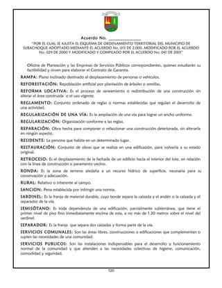 Acuerdo No. ______________
     “POR EL CUAL SE AJUSTA EL ESQUEMA DE ORDENAMIENTO TERRITORIAL DEL MUNICIPIO DE
 SUBACHOQUE ADOPTADO MEDIANTE EL ACUERDO No. 015 DE 2.000, MODIFICADO POR EL ACUERDO
        No. 029 DE 2000 Y MODIFICADO Y COMPILADO POR EL ACUERDO No. 041 DE 2001”


   Oficina de Planeación y las Empresas de Servicios Públicos correspondientes, quienes estudiarán su
   factibilidad y sirven para elaborar el Contrato de Garantía.
RAMPA: Plano inclinado destinado al desplazamiento de personas o vehículos.
REFORESTACIÓN: Repoblación artificial por plantación de árboles o semillas.
REFORMA LOCATIVA: Es el proceso de saneamiento o redistribución de una construcción sin
alterar el área construida o el uso vigente.
REGLAMENTO: Conjunto ordenado de reglas o normas establecidas que regulan el desarrollo de
una actividad.
REGULARIZACIÓN DE UNA VÍA: Es la ampliación de una vía para lograr un ancho uniforme.
REGULARIZACIÓN: Organización conforme a las reglas.
REPARACIÓN: Obra hecha para componer o refaccionar una construcción deteriorada, sin alterarla
en ningún aspecto.
RESIDENTE: La persona que habita en un determinado lugar.
RESTAURACIÓN: Conjunto de obras que se realiza en una edificación, para volverla a su estado
original.
RETROCESO: Es el desplazamiento de la fachada de un edificio hacia el interior del lote, en relación
con la línea de construcción o paramento vecino.
RONDA: Es la zona de terreno aledaña a un recurso hídrico de superficie, necesaria para su
conservación y adecuación.
RURAL: Relativo o inherente al campo.
SANCION: Pena establecida por infringir una norma.
SARDINEL: Es la franja de material durable, cuyo borde separa la calzada y el andén o la calzada y el
separador de la vía.
SEMISÓTANO: Es toda dependencia de una edificación, parcialmente subterránea, que tiene el
primer nivel de piso fino inmediatamente encima de esta, a no más de 1.30 metros sobre el nivel del
sardinel.
SEPARADOR: Es la franja que separa dos calzadas y forma parte de la vía.
SERVICIOS COMUNALES: Son las áreas libres, construcciones o edificaciones que complementan o
suplen las necesidades de una comunidad.
SERVICIOS PUBLICOS: Son las instalaciones indispensables para el desarrollo y funcionamiento
normal de la comunidad y que atienden a las necesidades colectivas de higiene, comunicación,
comodidad y seguridad.



                                                 120
 