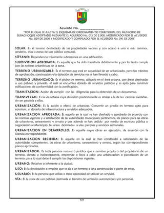Acuerdo No. ______________
     “POR EL CUAL SE AJUSTA EL ESQUEMA DE ORDENAMIENTO TERRITORIAL DEL MUNICIPIO DE
 SUBACHOQUE ADOPTADO MEDIANTE EL ACUERDO No. 015 DE 2.000, MODIFICADO POR EL ACUERDO
        No. 029 DE 2000 Y MODIFICADO Y COMPILADO POR EL ACUERDO No. 041 DE 2001”


SOLAR: Es el terreno deslindado de las propiedades vecinas y con acceso a uno o más caminos,
senderos, vías o zonas de uso público comunal.
SÓTANO: Dependencia totalmente subterránea en una edificación.
SUBDIVISION APROBADA: Es aquella que ha sido tramitada debidamente y por lo tanto cumple
con las normas urbanísticas de la zona.
TERRENO URBANIZABLE: Es el terreno que está en capacidad de ser urbanizado, pero los trámites
de aprobación, construcción y/o dotación de servicios no se han llevado a cabo.
TERRENO URBANIZADO: Es el globo de terreno, ubicado en el área urbana, con áreas destinadas
a uso público y privado, el cual se encuentra dotado de servicios públicos y es apto para construir
edificaciones de conformidad con la zonificación.
TRAMITACION: Acción de cumplir con las diligencias para la obtención de un documento.
TRANSVERSAL: Es la vía urbana cuya dirección predominante es similar a la de las carreras aledañas,
sin ser paralela a ellas.
URBANIZACIÓN: Es la acción o efecto de urbanizar. Convertir un predio en terreno apto para
construir, al dotarlo de infraestructura y servicios adecuados.
URBANIZACION APROBADA: Es aquella en la cual se han diseñado y aprobado de acuerdo con
las normas vigentes y a satisfacción de las autoridades municipales pertinentes, los planos para las obras
de urbanismo, saneamiento y ornato y que además se han cedido por medio de escritura pública o
negociación al Municipio, las áreas destinadas a vías, parques y servicios comunales.
URBANIZACION EN DESARROLLO: Es aquella cuyas obras en ejecución, de acuerdo con la
licencia correspondiente.
URBANIZACION RECIBIDA: Es aquella en la cual se han construido a satisfacción de las
autoridades competentes, las obras de urbanismo, saneamiento y ornato, según los correspondientes
planos aprobados.
URBANIZADOR: Es toda persona natural o jurídica que a nombre propio o del propietario de un
terreno, directa o indirectamente, emprende o lleva a cabo una urbanización o parcelación de un
terreno, para lo cual deberá cumplir las disposiciones vigentes.
URBANO: Relativo o inherente a la ciudad.
USO: Es la destinación o empleo que se da a un terreno o una construcción o parte de estos.
USUARIO: Es la persona que utiliza o tiene necesidad de utilizar un servicio.
VÍA: Es la zona de uso público destinada al tránsito de vehículos automotores y/o personas.




                                                   121
 