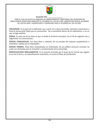 Acuerdo No. ______________
     “POR EL CUAL SE AJUSTA EL ESQUEMA DE ORDENAMIENTO TERRITORIAL DEL MUNICIPIO DE
 SUBACHOQUE ADOPTADO MEDIANTE EL ACUERDO No. 015 DE 2.000, MODIFICADO POR EL ACUERDO
        No. 029 DE 2000 Y MODIFICADO Y COMPILADO POR EL ACUERDO No. 041 DE 2001”


VOLADIZO: Es la parte de la edificación que a partir de la altura permitida, sobresale el paramento o
línea de demarcación fijada para la construcción. No se permitirán dentro de los aislamientos, a no ser
que se haga explícito.
ZONA: Es cada una de las áreas en que se divide el territorio municipal, con el fin de asignarle usos y
reglamentar sus construcciones.
ZONAS COMUNALES: Son áreas libres o cubiertas, de uso privado del conjunto arquitectónico o
urbanístico, cedidas por el urbanizador.
ZONAS VERDES: Áreas libres empradizadas y/o arborizadas, de uso público comunal o privado, las
cuales son destinadas para la recreación y ornamentación de la comunidad.
ZONIFICACION REGLAMENTO: Es el conjunto formado por el texto de las normas que regulan
el uso de la tierra y sus especificaciones urbanísticas, así como el Plano de Zonificación.




                                                  122
 