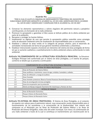 Acuerdo No. ______________
     “POR EL CUAL SE AJUSTA EL ESQUEMA DE ORDENAMIENTO TERRITORIAL DEL MUNICIPIO DE
 SUBACHOQUE ADOPTADO MEDIANTE EL ACUERDO No. 015 DE 2.000, MODIFICADO POR EL ACUERDO
        No. 029 DE 2000 Y MODIFICADO Y COMPILADO POR EL ACUERDO No. 041 DE 2001”


4. Conservar los elementos representativos y valores singulares del patrimonio natural y paisajístico
   contribuyendo a la formación de la malla ambiental.
5. Promover la apropiación y garantizar el libre acceso al disfrute público de la oferta ambiental por
   parte de la población.
6. Recuperar y proteger las fuentes hídricas.
7. Implementar un régimen de usos que permita la apropiación pública sostenible como estrategia
   tanto de educación ambiental como de socialización de responsabilidades para su conservación.
8. Establecer y adecuar las áreas verdes en la categoría de parques urbanos, para el desarrollo de
   actividades recreacionales de forma tal que generen beneficios ambientales y urbanísticos.
9. Establecer interconexión espacial y funcional con elementos del sistema de áreas protegidas de forma
   tal que se aumente cualitativa y cuantitativamente la oferta ambiental urbana conformando la malla
   ambiental.

Artículo 14. COMPONENTES DE LA ESTRUCTURA ECOLÓGICA PRINCIPAL. La Estructura
   Ecológica Principal está conformada por el sistema de áreas protegidas, y el sistema de parques,
   conforme al detalle que se presenta a continuación:

                      COMPONENTES DE LA ESTRUCTURA ECOLÓGICA PRINCIPAL
                               SISTEMA DE ÁREAS PROTEGIDAS
       1.        Áreas de Protección del Sistema Hídrico
       1.1       Áreas periféricas a nacimientos, cauces de agua, embalses, humedales y vallados.
      1.2        Áreas de infiltración y recarga de acuíferos
       2.        Áreas Forestales
      2.1        Áreas forestales protectoras (Reserva Forestal Protectora Paramillo-Queseros)
      2.2        Áreas de amortiguación de áreas protegidas
      2.3        Zonas de recuperación para la protección
      2.4        Distrito de Manejo Integrado Nacimiento Rio Subachoque y Pantano de Arce
                                               SISTEMA DE PARQUES
       1.        Áreas de Recreación Ecoturística.
       2.        Parques Urbanos de Recreación Pasiva
       3.        Parques Urbanos de Recreación Activa


Artículo 15. SISTEMA DE ÁREAS PROTEGIDAS. El Sistema de Áreas Protegidas, es el conjunto
   de espacios con valores para el patrimonio natural, cuya conservación resulta imprescindible para el
   funcionamiento de los ecosistemas y la conservación de la biodiversidad. Este sistema está
   compuesto en el Municipio por las Áreas de Protección del Sistema Hídrico y las Áreas de
   Protección del Sistema Orográfico, todas estas del orden municipal. Con miras a la conformación de
   una malla ambiental a través de la cual se contribuya al mantenimiento y/o reconstrucción de la



                                                           14
 