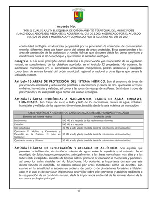 Acuerdo No. ______________
     “POR EL CUAL SE AJUSTA EL ESQUEMA DE ORDENAMIENTO TERRITORIAL DEL MUNICIPIO DE
 SUBACHOQUE ADOPTADO MEDIANTE EL ACUERDO No. 015 DE 2.000, MODIFICADO POR EL ACUERDO
        No. 029 DE 2000 Y MODIFICADO Y COMPILADO POR EL ACUERDO No. 041 DE 2001”


    continuidad ecológica, el Municipio propenderá por la generación de corredores de comunicación
    entre las diferentes áreas que hacen parte del sistema de áreas protegidas. Estos corresponden a las
    áreas de protección de las quebradas o rondas hídricas que discurren desde los cerros orientales y
    occidentales hasta el rio Subachoque y que forman el corredor ecológico.
Parágrafo 1. Las áreas protegidas deben dedicarse a la preservación y/o recuperación de su vegetación
natural, en cumplimiento de los objetivos acordados en el Artículo 12 precedente. No obstante, las
autoridades municipales y/o las autoridades ambientales competentes, podrán declararlas y manejarlas
como áreas de reserva forestal del orden municipal, regional o nacional u otras figuras que prevea la
legislación vigente.

Artículo 16. ÁREAS DE PROTECCIÓN DEL SISTEMA HÍDRICO. Son el conjunto de áreas de
    preservación ambiental y restauración periférica a nacimientos y cauces de ríos, quebradas, arroyos,
    embalses, humedales y vallados, así como a las zonas de recarga de acuíferos. Entiéndase la zona de
    preservación y los cuerpos de agua como una unidad ecológica.

Artículo 17. ÁREAS PERIFÉRICAS A NACIMIENTOS, CAUCES DE AGUA, EMBALSES,
    HUMEDALES. Son franjas de suelo a lado y lado de los nacimientos, cauces de agua, embalses,
    humedales y vallados de las siguientes dimensiones,(medida desde la cota máxima de inundación:

              ÁREAS PERIFÉRICAS A NACIMIENTOS, CAUCES DE AGUA, EMBALSES, HUMEDALES Y VALLADOS
       Elemento del Sistema Hídrico                                    Ancho de Ronda
Nacimientos                              100 ML a la redonda de los nacimientos existentes
Embalses                                 100 ML a la redonda
Río Subachoque                      30 ML a lado y lado (medida desde la cota máxima de inundación)
Quebradas El Molino y Cementerio y
Paramillo en La Pradera, El Hato en 30 ML a lado y lado (medida desde la cota máxima de inundación)
Galdámez
Quebradas rurales y Urbanas         30 ML a lado y lado (medida desde la cota máxima de inundación)


Artículo 18. ÁREAS DE INFILTRACIÓN Y RECARGA DE ACUÍFEROS. Son aquellas que
    permiten la infiltración, circulación o tránsito de aguas entre la superficie y el subsuelo. En el
    municipio de Subachoque corresponden, principalmente, a las áreas montañosas más altas y a las
    laderas más escarpadas, cubiertas de bosque nativo, primario o secundario o matorrales y pajonales,
    así como los valles aluviales del río Subachoque. No obstante, es importante destacar que esta
    misma función es cumplida, de manera natural por áreas montañosas como las descritas, aún
    cuando en la actualidad se encuentren cubiertas de pastos o de plantaciones forestales artificiales,
    caso en el cual es de particular importancia desarrollar sobre ellas proyectos y acciones tendientes a
    la recuperación de su condición natural, dada la importancia ambiental de las mismas dentro de la
    estructura ecológica principal.



                                                       15
 