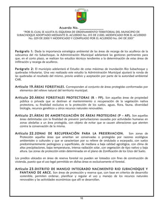Acuerdo No. ______________
     “POR EL CUAL SE AJUSTA EL ESQUEMA DE ORDENAMIENTO TERRITORIAL DEL MUNICIPIO DE
 SUBACHOQUE ADOPTADO MEDIANTE EL ACUERDO No. 015 DE 2.000, MODIFICADO POR EL ACUERDO
        No. 029 DE 2000 Y MODIFICADO Y COMPILADO POR EL ACUERDO No. 041 DE 2001”



Parágrafo 1: Dada la importancia estratégica ambiental de las áreas de recarga de los acuíferos de la
subcuenca del río Subachoque, la Administración Municipal adelantará las gestiones pertinentes para
que, en el corto plazo, se realicen los estudios técnicos tendientes a la determinación de estas áreas de
infiltración y recarga de acuíferos.

Parágrafo 2: El municipio adelantará el Estudio de cotas máximas de inundación Rio Subachoque y
quebradas tributarias. Una vez realizado este estudio la Administración Municipal ajustará la ronda de
las quebradas al resultado del mismo, previo análisis y aceptación por parte de la autoridad ambiental
CAR.

Artículo 19. ÁREAS FORESTALES. Corresponden al conjunto de áreas protegidas conformadas por
   elementos del relieve natural del territorio municipal.

Artículo 20. ÁREAS FORESTALES PROTECTORAS (R - FP). Son aquellas áreas de propiedad
   pública o privada que se destinan al mantenimiento o recuperación de la vegetación nativa
   protectora, su finalidad exclusiva es la protección de los suelos, aguas, flora, fauna, diversidad
   biología, recursos genéticos u otros recursos naturales renovables.

Artículo 21. ÁREAS DE AMORTIGUACIÓN DE ÁREAS PROTEGIDAS (P – AP). Son aquellas
   áreas delimitadas con la finalidad de prevenir perturbaciones causadas por actividades humanas en
   zonas aledañas a un área protegida, con objeto de evitar que se causen alteraciones que atenten
   contra la conservación de la misma.

Artículo 22. ZONAS DE RECUPERACIÓN PARA LA PRESERVACION.                                    Son zonas de
   Protección aquellas áreas que ameritan ser conservadas o protegidas por razones ecológicas
   ambientales o culturales y que se caracterizan por su relieve de ondulado a escarpado, con suelos
   predominantemente pedregosos y superficiales, de mediana a baja calidad agrológica, con clima de
   altas precipitaciones, bajas temperaturas, intensa radiación solar, con vegetación de tipo nativo y baja
   altura. Las zonas de protección están determinadas en el plano de Zonificación de los Usos del Suelo.

Los predios ubicados en áreas de reserva forestal no pueden ser loteados con fines de construcción de
vivienda, puesto que el uso legal permitido en dichas áreas es exclusivamente el forestal.

Artículo 23. DISTRITO DE MANEJO INTEGRADO NACIMIENTO RIO SUBACHOQUE Y
   PANTANO DE ARCE. Son áreas de protección y reserva que, con base en criterios de desarrollo
   sostenible, permiten ordenar, planificar y regular el uso y manejo de los recursos naturales
   renovables y las actividades económicas que allí se desarrollan.




                                                   16
 