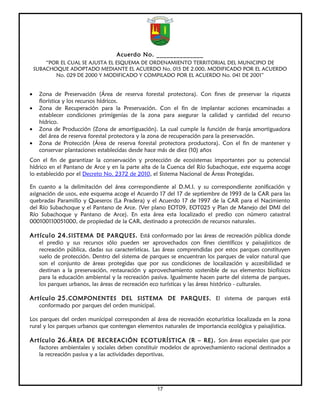 Acuerdo No. ______________
        “POR EL CUAL SE AJUSTA EL ESQUEMA DE ORDENAMIENTO TERRITORIAL DEL MUNICIPIO DE
    SUBACHOQUE ADOPTADO MEDIANTE EL ACUERDO No. 015 DE 2.000, MODIFICADO POR EL ACUERDO
           No. 029 DE 2000 Y MODIFICADO Y COMPILADO POR EL ACUERDO No. 041 DE 2001”


•    Zona de Preservación (Área de reserva forestal protectora). Con fines de preservar la riqueza
     florística y los recursos hídricos.
•    Zona de Recuperación para la Preservación. Con el fin de implantar acciones encaminadas a
     establecer condiciones primigenias de la zona para asegurar la calidad y cantidad del recurso
     hídrico.
•    Zona de Producción (Zona de amortiguación). La cual cumple la función de franja amortiguadora
     del área de reserva forestal protectora y la zona de recuperación para la preservación.
•    Zona de Protección (Área de reserva forestal protectora productora). Con el fin de mantener y
     conservar plantaciones establecidas desde hace más de diez (10) años
Con el fin de garantizar la conservación y protección de ecosistemas importantes por su potencial
hídrico en el Pantano de Arce y en la parte alta de la Cuenca del Río Subachoque, este esquema acoge
lo establecido por el Decreto No. 2372 de 2010, el Sistema Nacional de Áreas Protegidas.

En cuanto a la delimitación del área correspondiente al D.M.I. y su correspondiente zonificación y
asignación de usos, este esquema acoge el Acuerdo 17 del 17 de septiembre de 1993 de la CAR para las
quebradas Paramillo y Queseros (La Pradera) y el Acuerdo 17 de 1997 de la CAR para el Nacimiento
del Río Subachoque y el Pantano de Arce. (Ver plano EOT09, EOT025 y Plan de Manejo del DMI del
Río Subachoque y Pantano de Arce). En esta área esta localizado el predio con número catastral
000100110051000, de propiedad de la CAR, destinado a protección de recursos naturales.

Artículo 24. SISTEMA DE PARQUES. Está conformado por las áreas de recreación pública donde
     el predio y sus recursos sólo pueden ser aprovechados con fines científicos y paisajísticos de
     recreación pública, dadas sus características. Las áreas comprendidas por estos parques constituyen
     suelo de protección. Dentro del sistema de parques se encuentran los parques de valor natural que
     son el conjunto de áreas protegidas que por sus condiciones de localización y accesibilidad se
     destinan a la preservación, restauración y aprovechamiento sostenible de sus elementos biofísicos
     para la educación ambiental y la recreación pasiva. Igualmente hacen parte del sistema de parques,
     los parques urbanos, las áreas de recreación eco turísticas y las áreas histórico - culturales.

Artículo 25. COMPONENTES DEL SISTEMA DE PARQUES. El sistema de parques está
     conformado por parques del orden municipal.

Los parques del orden municipal corresponden al área de recreación ecoturística localizada en la zona
rural y los parques urbanos que contengan elementos naturales de importancia ecológica y paisajística.

Artículo 26. ÁREA DE RECREACIÓN ECOTURÍSTICA (R – RE). Son áreas especiales que por
     factores ambientales y sociales deben constituir modelos de aprovechamiento racional destinados a
     la recreación pasiva y a las actividades deportivas.




                                                   17
 