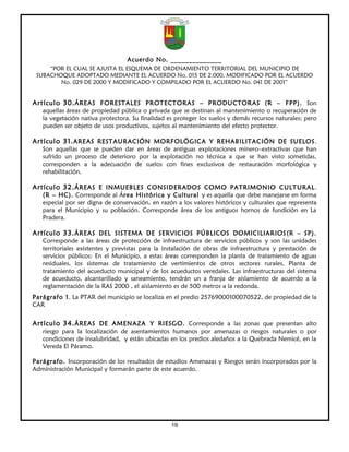 Acuerdo No. ______________
     “POR EL CUAL SE AJUSTA EL ESQUEMA DE ORDENAMIENTO TERRITORIAL DEL MUNICIPIO DE
 SUBACHOQUE ADOPTADO MEDIANTE EL ACUERDO No. 015 DE 2.000, MODIFICADO POR EL ACUERDO
        No. 029 DE 2000 Y MODIFICADO Y COMPILADO POR EL ACUERDO No. 041 DE 2001”


Artículo 30. ÁREAS FORESTALES PROTECTORAS – PRODUCTORAS (R – FPP). Son
   aquellas áreas de propiedad pública o privada que se destinan al mantenimiento o recuperación de
   la vegetación nativa protectora. Su finalidad es proteger los suelos y demás recursos naturales; pero
   pueden ser objeto de usos productivos, sujetos al mantenimiento del efecto protector.

Artículo 31. AREAS RESTAURACIÓN MORFOLÓGICA Y REHABILITACIÓN DE SUELOS .
   Son aquellas que se pueden dar en áreas de antiguas explotaciones minero–extractivas que han
   sufrido un proceso de deterioro por la explotación no técnica a que se han visto sometidas,
   corresponden a la adecuación de suelos con fines exclusivos de restauración morfológica y
   rehabilitación.

Artículo 32. ÁREAS E INMUEBLES CONSIDERADOS COMO PATRIMONIO CULTURAL .
   (R – HC). Corresponde al Área Histórica y Cultural y es aquella que debe manejarse en forma
   especial por ser digna de conservación, en razón a los valores históricos y culturales que representa
   para el Municipio y su población. Corresponde área de los antiguos hornos de fundición en La
   Pradera.

Artículo 33. ÁREAS DEL SISTEMA DE SERVICIOS PÚBLICOS DOMICILIARIOS (R – SP).
   Corresponde a las áreas de protección de infraestructura de servicios públicos y son las unidades
   territoriales existentes y previstas para la instalación de obras de infraestructura y prestación de
   servicios públicos: En el Municipio, a estas áreas corresponden la planta de tratamiento de aguas
   residuales, los sistemas de tratamiento de vertimientos de otros sectores rurales, Planta de
   tratamiento del acueducto municipal y de los acueductos veredales. Las infraestructuras del sistema
   de acueducto, alcantarillado y saneamiento, tendrán un a franja de aislamiento de acuerdo a la
   reglamentación de la RAS 2000 , el aislamiento es de 500 metros a la redonda.
Parágrafo 1. La PTAR del municipio se localiza en el predio 25769000100070522, de propiedad de la
CAR


Artículo 34. ÁREAS DE AMENAZA Y RIESGO. Corresponde a las zonas que presentan alto
   riesgo para la localización de asentamientos humanos por amenazas o riesgos naturales o por
   condiciones de insalubridad, y están ubicadas en los predios aledaños a la Quebrada Nemicé, en la
   Vereda El Páramo.

Parágrafo. Incorporación de los resultados de estudios Amenazas y Riesgos serán incorporados por la
Administración Municipal y formarán parte de este acuerdo.




                                                  19
 