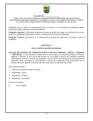 Acuerdo No. ______________
     “POR EL CUAL SE AJUSTA EL ESQUEMA DE ORDENAMIENTO TERRITORIAL DEL MUNICIPIO DE
 SUBACHOQUE ADOPTADO MEDIANTE EL ACUERDO No. 015 DE 2.000, MODIFICADO POR EL ACUERDO
        No. 029 DE 2000 Y MODIFICADO Y COMPILADO POR EL ACUERDO No. 041 DE 2001”


establecido para su ajuste. Las construcciones que se licencien en el municipio de Subachoque deben
ajustarse al código colombiano de sismoresistencia.
Parágrafo Segundo: El Municipio elaborara el estudio de gestión del riesgo, en un término de un año a
partir de la aprobación del presente acuerdo e implementara las acciones establecidas
Parágrafo Tercero: Para efectos de su ordenamiento, las áreas de riesgo alto se consideran suelos de
protección.


                                              CAPÍTULO 5
                                 DE LA ARTICULACIÓN REGIONAL

Artículo 36. SISTEMAS DE COMUNICACIÓN Y ENLACE URBANO - RURAL Y URBANO
     - REGIONAL. La comunicación y enlace entre las áreas urbana y rural del Municipio y el entorno
     regional y nacional, se da a través del sistema vial que integra y articula los contextos espaciales
     territoriales al interior y exterior del Municipio. Las vías son el principal sistema estructurante del
     desarrollo físico. El sistema de comunicación y enlace de Subachoque está conformado por el
     sistema vial local, regional y nacional, del cual hacen parte los siguientes ejes viales:

Vía de Segundo Orden:
1. Subachoque -Madrid (Puente de Piedra)
2. Subachoque - Tabio.
3. Subachoque - El Rosal.
4. Subachoque - La Pradera.

Vía de Tercer Orden:
1.          Vías veredales




                                                     21
 