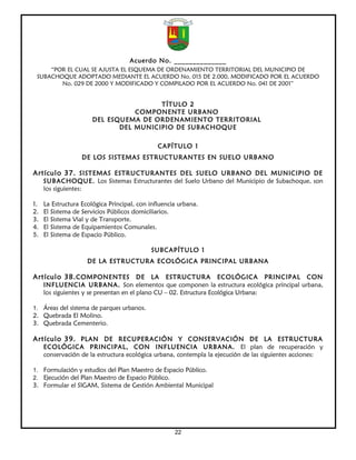 Acuerdo No. ______________
     “POR EL CUAL SE AJUSTA EL ESQUEMA DE ORDENAMIENTO TERRITORIAL DEL MUNICIPIO DE
 SUBACHOQUE ADOPTADO MEDIANTE EL ACUERDO No. 015 DE 2.000, MODIFICADO POR EL ACUERDO
        No. 029 DE 2000 Y MODIFICADO Y COMPILADO POR EL ACUERDO No. 041 DE 2001”


                                        TÍTULO 2
                                  COMPONENTE URBANO
                       DEL ESQUEMA DE ORDENAMIENTO TERRITORIAL
                              DEL MUNICIPIO DE SUBACHOQUE

                                               CAPÍTULO 1
                   DE LOS SISTEMAS ESTRUCTURANTES EN SUELO URBANO

Artículo 37. SISTEMAS ESTRUCTURANTES DEL SUELO URBANO DEL MUNICIPIO DE
     SUBACHOQUE. Los Sistemas Estructurantes del Suelo Urbano del Municipio de Subachoque, son
     los siguientes:

1.   La Estructura Ecológica Principal, con influencia urbana.
2.   El Sistema de Servicios Públicos domiciliarios.
3.   El Sistema Vial y de Transporte.
4.   El Sistema de Equipamientos Comunales.
5.   El Sistema de Espacio Público.

                                            SUBCAPÍTULO 1
                     DE LA ESTRUCTURA ECOLÓGICA PRINCIPAL URBANA

Artículo 38. COMPONENTES DE LA ESTRUCTURA ECOLÓGICA PRINCIPAL CON
     INFLUENCIA URBANA. Son elementos que componen la estructura ecológica principal urbana,
     los siguientes y se presentan en el plano CU – 02. Estructura Ecológica Urbana:

1. Áreas del sistema de parques urbanos.
2. Quebrada El Molino.
3. Quebrada Cementerio.

Artículo 39. PLAN DE RECUPERACIÓN Y CONSERVACIÓN DE LA ESTRUCTURA
     ECOLÓGICA PRINCIPAL, CON INFLUENCIA URBANA. El plan de recuperación y
     conservación de la estructura ecológica urbana, contempla la ejecución de las siguientes acciones:

1. Formulación y estudios del Plan Maestro de Espacio Público.
2. Ejecución del Plan Maestro de Espacio Público.
3. Formular el SIGAM, Sistema de Gestión Ambiental Municipal




                                                     22
 
