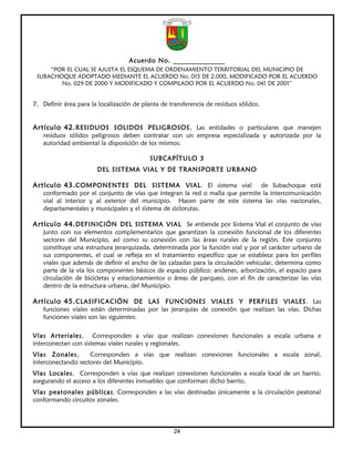 Acuerdo No. ______________
     “POR EL CUAL SE AJUSTA EL ESQUEMA DE ORDENAMIENTO TERRITORIAL DEL MUNICIPIO DE
 SUBACHOQUE ADOPTADO MEDIANTE EL ACUERDO No. 015 DE 2.000, MODIFICADO POR EL ACUERDO
        No. 029 DE 2000 Y MODIFICADO Y COMPILADO POR EL ACUERDO No. 041 DE 2001”


7. Definir área para la localización de planta de transferencia de residuos sólidos.


Artículo 42. RESIDUOS SOLIDOS PELIGROSOS. Las entidades o particulares que manejen
   residuos sólidos peligrosos deben contratar con un empresa especializada y autorizada por la
   autoridad ambiental la disposición de los mismos.

                                           SUBCAPÍTULO 3
                       DEL SISTEMA VIAL Y DE TRANSPORTE URBANO

Artículo 43. COMPONENTES DEL SISTEMA VIAL. El sistema vial                   de Subachoque está
   conformado por el conjunto de vías que integran la red o malla que permite la intercomunicación
   vial al interior y al exterior del municipio. Hacen parte de este sistema las vías nacionales,
   departamentales y municipales y el sistema de ciclorutas.

Artículo 44. DEFINICIÓN DEL SISTEMA VIAL Se entiende por Sistema Vial el conjunto de vías
   junto con sus elementos complementarios que garantizan la conexión funcional de los diferentes
   sectores del Municipio, así como su conexión con las áreas rurales de la región. Este conjunto
   constituye una estructura jerarquizada, determinada por la función vial y por el carácter urbano de
   sus componentes, el cual se refleja en el tratamiento específico que se establece para los perfiles
   viales que además de definir el ancho de las calzadas para la circulación vehicular, determina como
   parte de la vía los componentes básicos de espacio público: andenes, arborización, el espacio para
   circulación de bicicletas y estacionamientos o áreas de parqueo, con el fin de caracterizar las vías
   dentro de la estructura urbana, del Municipio.

Artículo 45. CLASIFICACIÓN DE LAS FUNCIONES VIALES Y PERFILES VIALES . Las
   funciones viales están determinadas por las jerarquías de conexión que realizan las vías. Dichas
   funciones viales son las siguientes:

Vías Arteriales. Corresponden a vías que realizan conexiones funcionales a escala urbana e
interconectan con sistemas viales rurales y regionales.
Vías Zonales.       Corresponden a vías que realizan conexiones funcionales a escala zonal,
interconectando sectores del Municipio.
Vías Locales. Corresponden a vías que realizan conexiones funcionales a escala local de un barrio,
asegurando el acceso a los diferentes inmuebles que conforman dicho barrio.
Vías peatonales públicas. Corresponden a las vías destinadas únicamente a la circulación peatonal
conformando circuitos zonales.



                                                    24
 