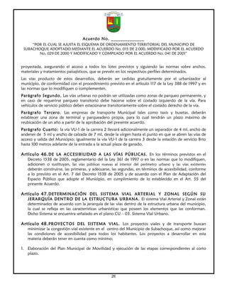 Acuerdo No. ______________
     “POR EL CUAL SE AJUSTA EL ESQUEMA DE ORDENAMIENTO TERRITORIAL DEL MUNICIPIO DE
 SUBACHOQUE ADOPTADO MEDIANTE EL ACUERDO No. 015 DE 2.000, MODIFICADO POR EL ACUERDO
        No. 029 DE 2000 Y MODIFICADO Y COMPILADO POR EL ACUERDO No. 041 DE 2001”


proyectada, asegurando el acceso a todos los lotes previstos y siguiendo las normas sobre anchos,
materiales y tratamientos paisajísticos, que se prevén en los respectivos perfiles determinados.
Las vías producto de estos desarrollos, deberán ser cedidas gratuitamente por el urbanizador al
municipio, de conformidad con el procedimiento previsto en el artículo 117 de la Ley 388 de 1997 y en
las normas que lo modifiquen o complementen.
Parágrafo Segundo. Las vías urbanas no podrán ser utilizadas como zonas de parqueo permanente, y
en caso de requerirse parqueo transitorio debe hacerse sobre el costado izquierdo de la vía. Para
vehículos de servicio público deben estacionarse transitoriamente sobre el costado derecho de la vía.
Parágrafo Tercero. Las empresas de transporte Municipal tales como taxis y busetas, deberán
establecer una zona de terminal y parqueadero propia, para lo cual tendrán un plazo máximo de
reubicación de un año a partir de la aprobación del presente acuerdo.
Parágrafo Cuarto: la vía VU-1 de la carrera 2 llevará adicionalmente un separador de 4 ml, ancho de
andenes de 5 ml y ancho de calzada de 7 ml, desde la virgen hasta el punto en que se abren las vías de
acceso y salida del Municipio; igualmente la vía VU-1 de la carrera 3 desde la estación de servicio Brio
hasta 100 metros adelante de la entrada a la actual plaza de ganado.

Artículo 46. DE LA ACCESIBILIDAD A LAS VÍAS PÚBLICAS. En los términos previstos en el
   Decreto 1538 de 2005, reglamentario del la Ley 361 de 1997 o en las normas que lo modifiquen,
   adicionen o sustituyan, las vías públicas nuevas al interior del perímetro urbano y las vías existentes
   deberán construirse, las primeras, y adecuarse, las segundas, en términos de accesibilidad, conforme
   a lo previsto en el Art. 7 del Decreto 1538 de 2005 y de acuerdo con el Plan de Adaptación del
   Espacio Público que adopte el Municipio, en cumplimiento de lo establecido en el Art. 55 del
   presente Acuerdo.

Artículo 47. DETERMINACIÓN DEL SISTEMA VIAL ARTERIAL Y ZONAL SEGÚN SU
   JERARQUÍA DENTRO DE LA ESTRUCTURA URBANA. El sistema Vial Arterial y Zonal están
   determinados de acuerdo con la jerarquía de las vías dentro de la estructura urbana del municipio,
   la cual se refleja en las características urbanísticas que poseen los elementos que las conforman.
   Dicho Sistema se encuentra señalado en el plano CU – 03. Sistema Vial Urbano.

Artículo 48. PROYECTOS DEL SISTEMA VIAL. Los proyectos viales y de transporte buscan
   minimizar la congestión vial existente en el centro del Municipio de Subachoque, así como mejorar
   las condiciones de accesibilidad para todos los habitantes. Los proyectos a desarrollar en esta
   materia deberán tener en cuenta como mínimo:

1. Elaboración del Plan Municipal de Movilidad y ejecución de las etapas correspondientes al corto
   plazo.




                                                   26
 