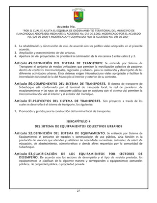 Acuerdo No. ______________
     “POR EL CUAL SE AJUSTA EL ESQUEMA DE ORDENAMIENTO TERRITORIAL DEL MUNICIPIO DE
 SUBACHOQUE ADOPTADO MEDIANTE EL ACUERDO No. 015 DE 2.000, MODIFICADO POR EL ACUERDO
        No. 029 DE 2000 Y MODIFICADO Y COMPILADO POR EL ACUERDO No. 041 DE 2001”


2. La rehabilitación y construcción de vías, de acuerdo con los perfiles viales adoptados en el presente
   acuerdo.
3. Ampliación y mantenimiento de vías urbanas.
4. Apertura de vías proyectadas. Se priorizará la culminación de la vía carrera 6 entre calles 2 y 3.

Artículo 49. DEFINICIÓN DEL SISTEMA DE TRANSPORTE Se entiende por Sistema de
   Transporte el conjunto de medios vehiculares que permiten la movilización colectiva de pasajeros
   dentro de contextos intermunicipales, regionales y urbanos, para la realización y desempeño de las
   diferentes actividades urbanas. Estos sistemas exigen infraestructuras viales apropiadas y facilitan la
   interrelación funcional de la del Municipio al interior y exterior de su contexto.

Artículo 50. COMPONENTES DEL SISTEMA DE TRANSPORTE. El sistema de transporte de
   Subachoque está conformado por el terminal de transporte local, la red de paraderos, de
   estacionamientos y las rutas de transporte público que en conjunto con el sistema vial permiten la
   intercomunicación vial al interior y al exterior del municipio.

Artículo 51. PROYECTOS DEL SISTEMA DE TRANSPORTE. Son proyectos a través de los
   cuales se desarrollará el sistema de transporte, los siguientes:

1. Promoción y gestión para la construcción del terminal local de transportes.


                                            SUBCAPÍTULO 4
                DEL SISTEMA DE EQUIPAMIENTOS COLECTIVOS URBANOS

Artículo 52. DEFINICIÓN DEL SISTEMA DE EQUIPAMIENTO. Se entiende por Sistema de
   Equipamientos el conjunto de espacios y construcciones de uso público, cuya función es la
   prestación de servicios que atienden y satisfacen las necesidades recreativas, culturales, de salud, de
   educación, de abastecimiento, administrativas y demás afines requeridas por la comunidad de
   Subachoque.

Artículo 53. CLASIFICACIÓN           DE    LOS     EQUIPAMIENTOS      POR    SECTORES     DE
   DESEMPEÑO. De acuerdo con los sectores de desempeño y el tipo de servicio prestado, los
   equipamientos se clasifican de la siguiente manera y corresponden a equipamientos comunales
   públicos, de propiedad pública, o propiedad privada:




                                                     27
 