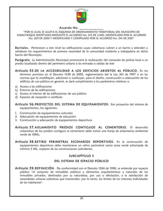 Acuerdo No. ______________
     “POR EL CUAL SE AJUSTA EL ESQUEMA DE ORDENAMIENTO TERRITORIAL DEL MUNICIPIO DE
 SUBACHOQUE ADOPTADO MEDIANTE EL ACUERDO No. 015 DE 2.000, MODIFICADO POR EL ACUERDO
        No. 029 DE 2000 Y MODIFICADO Y COMPILADO POR EL ACUERDO No. 041 DE 2001”


Barriales. Pertenecen a este nivel las edificaciones cuyas coberturas cubren a un barrio y atienden y
satisfacen los requerimientos de primera necesidad de la comunidad residente y trabajadora en dicho
barrio del Municipio.
Parágrafo: La Administración Municipal promoverá la reubicación del comando de policía local a un
predio localizado dentro del perímetro urbano a las entradas o salidas de éste

Artículo 55. DE LA ACCESIBILIDAD A LOS EDIFICIOS ABIERTOS AL PÚBLICO. En los
     términos previstos en el Decreto 1538 de 2005, reglamentario del la Ley 361 de 1997 o en las
     normas que lo modifiquen, adicionen o sustituyan, para el diseño, construcción o adecuación de los
     edificios de uso público en general, se dará cumplimiento a los parámetros relativos a:
a)   Acceso a las edificaciones
b)   Entorno de las edificaciones
c)   Acceso al interior de las edificaciones de uso público
d)   Espacios de recepción o vestíbulo

Artículo 56. PROYECTOS DEL SISTEMA DE EQUIPAMIENTOS. Son proyectos del sistema de
     equipamientos, los siguientes:
1. Construcción de equipamientos culturales
2. Adecuación de equipamientos de educación
3. Construcción y adecuación de equipamientos deportivos

Artículo 57. AISLAMIENTO            PREDIOS CONTIGUOS AL CEMENTERIO. El desarrollo
     urbanístico de los predios contiguos al cementerio debe incluir una franja de aislamiento ambiental
     verde de 10ML.

Artículo 58. RETIRO PERIMETRAL ESCENARIOS DEPORTIVOS. En la construcción de
     equipamientos deportivos debe mantenerse un retiro perimetral como zona verde arborizada de
     mínimo 5 ML, respecto de las construcciones colindantes.

                                            SUBCAPÍTULO 5
                                DEL SISTEMA DE ESPACIO PÚBLICO

Artículo 59. DEFINICIÓN. De conformidad con el Decreto 1504 de 1998, se entiende por espacio
     público “el conjunto de inmuebles públicos y elementos arquitectónicos y naturales de los
     inmuebles privados, destinados por su naturaleza, por uso o afectación, a la satisfacción de
     necesidades urbanas colectivas que trascienden, por lo tanto, los límites de los intereses individuales
     de los habitantes".




                                                     29
 