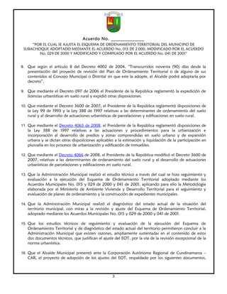 Acuerdo No. ______________
     “POR EL CUAL SE AJUSTA EL ESQUEMA DE ORDENAMIENTO TERRITORIAL DEL MUNICIPIO DE
 SUBACHOQUE ADOPTADO MEDIANTE EL ACUERDO No. 015 DE 2.000, MODIFICADO POR EL ACUERDO
        No. 029 DE 2000 Y MODIFICADO Y COMPILADO POR EL ACUERDO No. 041 DE 2001”


8. Que según el artículo 8 del Decreto 4002 de 2004, “Transcurridos noventa (90) días desde la
   presentación del proyecto de revisión del Plan de Ordenamiento Territorial o de alguno de sus
   contenidos al Concejo Municipal o Distrital sin que este la adopte, el Alcalde podrá adoptarla por
   decreto”.

9. Que mediante el Decreto 097 de 2006 el Presidente de la República reglamentó la expedición de
   licencias urbanísticas en suelo rural y expidió otras disposiciones.

10. Que mediante el Decreto 3600 de 2007, el Presidente de la República reglamentó disposiciones de
   la Ley 99 de 1993 y la Ley 388 de 1997 relativas a las determinantes de ordenamiento del suelo
   rural y al desarrollo de actuaciones urbanísticas de parcelaciones y edificaciones en suelo rural.

11. Que mediante el Decreto 4065 de 2008, el Presidente de la República reglamentó disposiciones de
   la Ley 388 de 1997 relativas a las actuaciones y procedimientos para la urbanización e
   incorporación al desarrollo de predios y zonas comprendidas en suelo urbano y de expansión
   urbana y se dictan otras disposiciones aplicables a la estimación y liquidación de la participación en
   plusvalía en los procesos de urbanización y edificación de inmuebles.

12. Que mediante el Decreto 4066 de 2008, el Presidente de la República modificó el Decreto 3600 de
   2007, relativas a las determinantes de ordenamiento del suelo rural y al desarrollo de actuaciones
   urbanísticas de parcelaciones y edificaciones en suelo rural.

13. Que la Administración Municipal realizó el estudio técnico a través del cual se hizo seguimiento y
   evaluación a la ejecución del Esquema de Ordenamiento Territorial adoptado mediante los
   Acuerdos Municipales No. 015 y 029 de 2000 y 041 de 2001, aplicando para ello la Metodología
   elaborada por el Ministerio de Ambiente Vivienda y Desarrollo Territorial para el seguimiento y
   evaluación de planes de ordenamiento y la construcción de expedientes municipales.

14. Que la Administración Municipal realizó el diagnóstico del estado actual de la situación del
   territorio municipal, con miras a la revisión y ajuste del Esquema de Ordenamiento Territorial,
   adoptado mediante los Acuerdos Municipales No. 015 y 029 de 2000 y 041 de 2001.

15. Que los estudios técnicos de seguimiento y evaluación de la ejecución del Esquema de
   Ordenamiento Territorial y de diagnóstico del estado actual del territorio permitieron concluir a la
   Administración Municipal que existen razones, ampliamente sustentadas en el contenido de estos
   dos documentos técnicos, que justifican el ajuste del EOT, por la vía de la revisión excepcional de la
   norma urbanística.

16. Que el Alcalde Municipal presentó ante la Corporación Autónoma Regional de Cundinamarca –
   CAR, el proyecto de adopción de los ajustes del EOT, respaldado por los siguientes documentos,



                                                     3
 