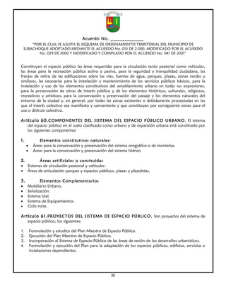Acuerdo No. ______________
        “POR EL CUAL SE AJUSTA EL ESQUEMA DE ORDENAMIENTO TERRITORIAL DEL MUNICIPIO DE
    SUBACHOQUE ADOPTADO MEDIANTE EL ACUERDO No. 015 DE 2.000, MODIFICADO POR EL ACUERDO
           No. 029 DE 2000 Y MODIFICADO Y COMPILADO POR EL ACUERDO No. 041 DE 2001”


Constituyen el espacio público las áreas requeridas para la circulación tanto peatonal como vehicular,
las áreas para la recreación pública activa o pasiva, para la seguridad y tranquilidad ciudadana, las
franjas de retiro de las edificaciones sobre las vías, fuentes de agua, parques, plazas, zonas verdes y
similares, las necesarias para la instalación y mantenimiento de los servicios públicos básicos, para la
instalación y uso de los elementos constitutivos del amoblamiento urbano en todas sus expresiones,
para la preservación de obras de interés público y de los elementos históricos, culturales, religiosos,
recreativos y artísticos, para la conservación y preservación del paisaje y los elementos naturales del
entorno de la ciudad y, en general, por todas las zonas existentes o debidamente proyectadas en las
que el interés colectivo sea manifiesto y conveniente y que constituyan por consiguiente zonas para el
uso o disfrute colectivo.

Artículo 60. COMPONENTES DEL SISTEMA DEL ESPACIO PÚBLICO URBANO. El sistema
     del espacio público en el suelo clasificado como urbano y de expansión urbana está constituido por
     los siguientes componentes:

1.            Elementos constitutivos naturales:
     •     Áreas para la conservación y preservación del sistema orográfico o de montañas.
     •     Áreas para la conservación y preservación del sistema hídrico

2.          Áreas artificiales o construidas
•    Sistemas de circulación peatonal y vehicular.
•    Áreas de articulación parques y espacios públicos, plazas y plazoletas.

3.          Elementos Complementarios
•    Mobiliario Urbano.
•    Señalización.
•    Sistema Vial.
•    Sistema de Equipamientos.
•    Ciclo rutas.

Artículo 61. PROYECTOS DEL SISTEMA DE ESPACIO PÚBLICO. Son proyectos del sistema de
     espacio público, los siguientes:

1.       Formulación y estudios del Plan Maestro de Espacio Público.
2.       Ejecución del Plan Maestro de Espacio Público.
3.       Incorporación al Sistema de Espacio Público de las áreas de cesión de los desarrollos urbanísticos.
4.       Formulación y ejecución del Plan para la adaptación de los espacios públicos, edificios, servicios e
         instalaciones dependientes.




                                                       30
 