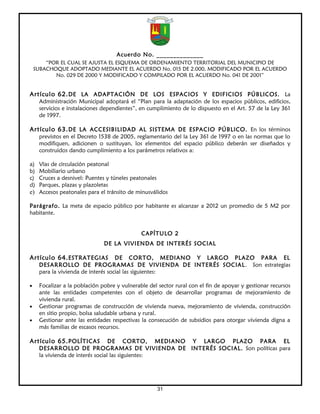 Acuerdo No. ______________
        “POR EL CUAL SE AJUSTA EL ESQUEMA DE ORDENAMIENTO TERRITORIAL DEL MUNICIPIO DE
    SUBACHOQUE ADOPTADO MEDIANTE EL ACUERDO No. 015 DE 2.000, MODIFICADO POR EL ACUERDO
           No. 029 DE 2000 Y MODIFICADO Y COMPILADO POR EL ACUERDO No. 041 DE 2001”


Artículo 62. DE LA ADAPTACIÓN DE LOS ESPACIOS Y EDIFICIOS PÚBLICOS. La
     Administración Municipal adoptará el “Plan para la adaptación de los espacios públicos, edificios,
     servicios e instalaciones dependientes”, en cumplimiento de lo dispuesto en el Art. 57 de la Ley 361
     de 1997.

Artículo 63. DE LA ACCESIBILIDAD AL SISTEMA DE ESPACIO PÚBLICO. En los términos
     previstos en el Decreto 1538 de 2005, reglamentario del la Ley 361 de 1997 o en las normas que lo
     modifiquen, adicionen o sustituyan, los elementos del espacio público deberán ser diseñados y
     construidos dando cumplimiento a los parámetros relativos a:

a) Vías de circulación peatonal
b) Mobiliario urbano
c) Cruces a desnivel: Puentes y túneles peatonales
d) Parques, plazas y plazoletas
e) Accesos peatonales para el tránsito de minusválidos

Parágrafo. La meta de espacio público por habitante es alcanzar a 2012 un promedio de 5 M2 por
habitante.


                                              CAPÍTULO 2
                               DE LA VIVIENDA DE INTERÉS SOCIAL

Artículo 64. ESTRATEGIAS            DE CORTO, MEDIANO Y LARGO PLAZO PARA EL
     DESARROLLO DE PROGRAMAS DE VIVIENDA DE INTERÉS SOCIAL . Son estrategias
     para la vivienda de interés social las siguientes:

•    Focalizar a la población pobre y vulnerable del sector rural con el fin de apoyar y gestionar recursos
     ante las entidades competentes con el objeto de desarrollar programas de mejoramiento de
     vivienda rural.
•    Gestionar programas de construcción de vivienda nueva, mejoramiento de vivienda, construcción
     en sitio propio, bolsa saludable urbana y rural.
•    Gestionar ante las entidades respectivas la consecución de subsidios para otorgar vivienda digna a
     más familias de escasos recursos.

Artículo 65. POLÍTICAS            DE CORTO, MEDIANO Y LARGO PLAZO PARA EL
     DESARROLLO DE PROGRAMAS DE VIVIENDA DE INTERÉS SOCIAL. Son políticas para
     la vivienda de interés social las siguientes:




                                                    31
 