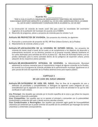 Acuerdo No. ______________
     “POR EL CUAL SE AJUSTA EL ESQUEMA DE ORDENAMIENTO TERRITORIAL DEL MUNICIPIO DE
 SUBACHOQUE ADOPTADO MEDIANTE EL ACUERDO No. 015 DE 2.000, MODIFICADO POR EL ACUERDO
        No. 029 DE 2000 Y MODIFICADO Y COMPILADO POR EL ACUERDO No. 041 DE 2001”


1. La construcción de vivienda de interés social sólo para cubrir las necesidades del crecimiento
   vegetativo de la población del municipio de acuerdo con el SISBEN.
2. Desarrollo de programas, planes y proyectos de vivienda para los estratos 1 y 2.

Artículo 66. PROYECTOS DE VIVIENDA. Son proyectos de vivienda, los siguientes:

1. Promoción y construcción de proyectos de VIS, VIP Área Urbana Central y de La Pradera
2. Mejoramiento de vivienda urbana y rural

Artículo 67. LOCALIZACIÓN DE LA VIVIENDA DE INTERÉS SOCIAL. Los proyectos de
   vivienda de interés social a través de los cuales se de cumplimiento a los objetivos de desarrollo y
   ordenamiento territorial, en los términos previstos en el presente acuerdo, deberán localizarse en
   los suelos destinados para actividad de VIS en el plano CU – 06 Áreas de Actividad Urbana y en los
   predios destinados para la misma actividad dentro de los polígonos de expansión urbana, previa
   adopción de los respectivos planes parciales.

Artículo 68. MEJORAMIENTO INTEGRAL DE VIVIENDA. La Administración Municipal
   adelantará las acciones necesarias para el mejoramiento integral de algunas viviendas en La Pradera,
   de acuerdo con el programa de vivienda saludable de la administración municipal. Igualmente en el
   plan parcial del área de expansión de La Pradera destinará áreas para espacio público.


                                            CAPÍTULO 3
                              DE LOS USOS DEL SUELO URBANO

Artículo 69. CATEGORÍAS DE USOS DEL SUELO. Para los fines de la asignación de usos y
   definición de prioridades y compatibilidades, se distinguen las siguientes cuatro categorías de usos,
   entendiéndose que la asignación de usos se hace respecto de las áreas de actividad en las que ha sido
   zonificado el suelo urbano.

Uso Principal: Uso deseable que coincide con la función específica de la zona y que ofrece las mayores
ventajas para el desarrollo sustentable.
Usos Compatibles: Son aquellos que no se oponen al principal y concuerdan con la potencialidad,
productividad y protección del suelo y demás recursos naturales conexos.
Usos Condicionados o Restringidos: Son aquellos que presentan algún grado de incompatibilidad
urbanística y/o ambiental que se puede controlar de acuerdo con las condiciones que impongan las normas
urbanísticas y ambientales correspondientes.




                                                  32
 