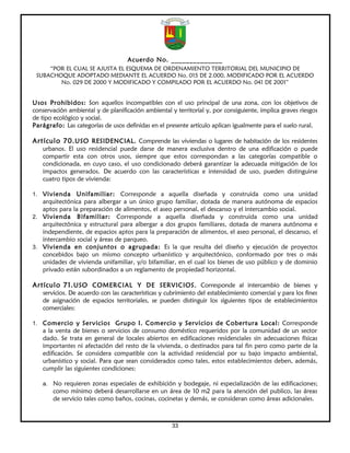 Acuerdo No. ______________
     “POR EL CUAL SE AJUSTA EL ESQUEMA DE ORDENAMIENTO TERRITORIAL DEL MUNICIPIO DE
 SUBACHOQUE ADOPTADO MEDIANTE EL ACUERDO No. 015 DE 2.000, MODIFICADO POR EL ACUERDO
        No. 029 DE 2000 Y MODIFICADO Y COMPILADO POR EL ACUERDO No. 041 DE 2001”


Usos Prohibidos: Son aquellos incompatibles con el uso principal de una zona, con los objetivos de
conservación ambiental y de planificación ambiental y territorial y, por consiguiente, implica graves riesgos
de tipo ecológico y social.
Parágrafo: Las categorías de usos definidas en el presente artículo aplican igualmente para el suelo rural.

Artículo 70. USO RESIDENCIAL. Comprende las viviendas o lugares de habitación de los residentes
   urbanos. El uso residencial puede darse de manera exclusiva dentro de una edificación o puede
   compartir esta con otros usos, siempre que estos correspondan a las categorías compatible o
   condicionada, en cuyo caso, el uso condicionado deberá garantizar la adecuada mitigación de los
   impactos generados. De acuerdo con las características e intensidad de uso, pueden distinguirse
   cuatro tipos de vivienda:

1. Vivienda    Unifamiliar: Corresponde a aquella diseñada y construida como una unidad
   arquitectónica para albergar a un único grupo familiar, dotada de manera autónoma de espacios
   aptos para la preparación de alimentos, el aseo personal, el descanso y el intercambio social.
2. Vivienda Bifamiliar: Corresponde a aquella diseñada y construida como una unidad
   arquitectónica y estructural para albergar a dos grupos familiares, dotada de manera autónoma e
   independiente, de espacios aptos para la preparación de alimentos, el aseo personal, el descanso, el
   intercambio social y áreas de parqueo.
3. Vivienda en conjuntos o agrupada: Es la que resulta del diseño y ejecución de proyectos
   concebidos bajo un mismo concepto urbanístico y arquitectónico, conformado por tres o más
   unidades de vivienda unifamiliar, y/o bifamiliar, en el cual los bienes de uso público y de dominio
   privado están subordinados a un reglamento de propiedad horizontal.

Artículo 71. USO COMERCIAL Y DE SERVICIOS. Corresponde al intercambio de bienes y
   servicios. De acuerdo con las características y cubrimiento del establecimiento comercial y para los fines
   de asignación de espacios territoriales, se pueden distinguir los siguientes tipos de establecimientos
   comerciales:

1. Comercio y Servicios Grupo I. Comercio y Servicios de Cobertura Local: Corresponde
   a la venta de bienes o servicios de consumo doméstico requeridos por la comunidad de un sector
   dado. Se trata en general de locales abiertos en edificaciones residenciales sin adecuaciones físicas
   importantes ni afectación del resto de la vivienda, o destinados para tal fin pero como parte de la
   edificación. Se considera compatible con la actividad residencial por su bajo impacto ambiental,
   urbanístico y social. Para que sean considerados como tales, estos establecimientos deben, además,
   cumplir las siguientes condiciones:

   a. No requieren zonas especiales de exhibición y bodegaje, ni especialización de las edificaciones;
       como mínimo deberá desarrollarse en un área de 10 m2 para la atención del publico, las áreas
       de servicio tales como baños, cocinas, cocinetas y demás, se consideran como áreas adicionales.



                                                     33
 