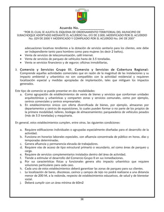 Acuerdo No. ______________
     “POR EL CUAL SE AJUSTA EL ESQUEMA DE ORDENAMIENTO TERRITORIAL DEL MUNICIPIO DE
 SUBACHOQUE ADOPTADO MEDIANTE EL ACUERDO No. 015 DE 2.000, MODIFICADO POR EL ACUERDO
        No. 029 DE 2000 Y MODIFICADO Y COMPILADO POR EL ACUERDO No. 041 DE 2001”


       adecuaciones locativas tendientes a la dotación de servicio sanitario para los clientes, este debe
       ser independiente tanto para hombres como para mujeres (es decir 2 baños).
   •   Venta de servicios de telecomunicación, café internet.
   •   Venta de servicios de parqueo de vehículos hasta de 3.5 toneladas.
   •   Venta se servicios financieros y de seguros: oficinas inmobiliarias,

3. Comercio y Servicios Grupo III. Comercio y Servicios de Cobertura Regional:
   Comprende aquellas actividades comerciales que en razón de la magnitud de las instalaciones y su
   impacto ambiental y urbanístico no son compatibles con la actividad residencial y requieren
   localización especial y medidas apropiadas de implantación, tales que mitiguen los impactos
   generados.

Este tipo de comercio se puede presentar en dos modalidades:
    a. Como agrupación de establecimientos de venta de bienes y servicios que conforman unidades
        arquitectónicas y urbanísticas y comparten zonas y servicios comunales, como por ejemplo,
        centros comerciales y centros empresariales.
    b. En establecimientos únicos con oferta diversificada de bienes, por ejemplo, almacenes por
        departamentos y centros de exposiciones, lo cuales pueden formar o no parte de los propios de
        la primera modalidad, talleres, bodegas de almacenamiento; parqueaderos de vehículos pesados
        (más de 3.5 toneladas) y maquinaria.

En general, estos establecimientos cumplen, entre otras, las siguientes condiciones:

   a. Requiere edificaciones individuales o agrupadas especialmente diseñadas para el desarrollo de la
      actividad.
   b. Funciona en horarios laborales especiales, con afluencia concentrada de público en horas, días y
      temporadas determinadas.
   c. Genera afluencia y permanencia elevada de trabajadores.
   d. Requiere vías de acceso de tipo estructural primario o secundario, así como áreas de parqueo y
      carga.
   e. Requiere de servicios complementarios instalados dentro del área de actividad.
   f. Tiende a estimular el desarrollo del Comercio Grupo II en sus inmediaciones.
   g. Por sus características físicas y funcionales genera alto impacto urbanístico que requiere
      soluciones particulares para cada caso.
   h. Cada uno de estos establecimientos deberá garantizar las zonas de parqueo para sus clientes.
   i. La localización de bares, discotecas, casinos y campos de tejo no podrá realizarse a una distancia
      menor de 200 M, a la redonda, respecto de establecimientos educativos, de salud y de bienestar
      social.
   j. Deberá cumplir con un área mínima de 60m2




                                                    36
 