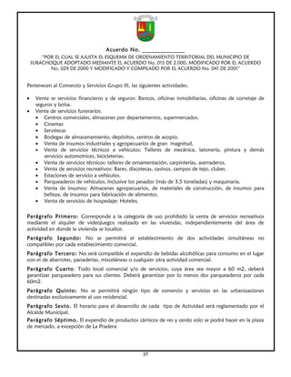 Acuerdo No. ______________
        “POR EL CUAL SE AJUSTA EL ESQUEMA DE ORDENAMIENTO TERRITORIAL DEL MUNICIPIO DE
    SUBACHOQUE ADOPTADO MEDIANTE EL ACUERDO No. 015 DE 2.000, MODIFICADO POR EL ACUERDO
           No. 029 DE 2000 Y MODIFICADO Y COMPILADO POR EL ACUERDO No. 041 DE 2001”


Pertenecen al Comercio y Servicios Grupo III, las siguientes actividades.

•    Venta se servicios financieros y de seguros: Bancos, oficinas inmobiliarias, oficinas de corretaje de
     seguros y bolsa.
•    Venta de servicios funerarios.
     • Centros comerciales, almacenes por departamentos, supermercados.
     • Cinemas
     • Servitecas
     • Bodegas de almacenamiento, depósitos, centros de acopio.
     • Venta de insumos industriales y agropecuarios de gran magnitud.
     • Venta de servicios técnicos a vehículos: Talleres de mecánica, latonería, pintura y demás
         servicios automotrices, bicicleterias.
     • Venta de servicios técnicos: talleres de ornamentación, carpinterías, aserraderos.
     • Venta de servicios recreativos: Bares, discotecas, casinos, campos de tejo, clubes.
     • Estaciones de servicio a vehículos.
     • Parqueaderos de vehículos, inclusive los pesados (más de 3.5 toneladas) y maquinaria.
     • Venta de insumos: Almacenes agropecuarios, de materiales de construcción, de insumos para
         belleza, de insumos para fabricación de alimentos.
     • Venta de servicios de hospedaje: Hoteles.

Parágrafo Primero: Corresponde a la categoría de uso prohibido la venta de servicios recreativos
mediante el alquiler de videojuegos realizado en las viviendas, independientemente del área de
actividad en donde la vivienda se localice.
Parágrafo Segundo: No se permitirá el establecimiento de dos actividades simultáneas no
compatibles por cada establecimiento comercial.
Parágrafo Tercero: No será compatible el expendio de bebidas alcohólicas para consumo en el lugar
con el de abarrotes, panaderías, misceláneas o cualquier otra actividad comercial.
Parágrafo Cuarto . Todo local comercial y/o de servicios, cuya área sea mayor a 60 m2, deberá
garantizar parqueadero para sus clientes. Deberá garantizar por lo menos dos parqueaderos por cada
60m2.
Parágrafo Quinto: No se permitirá ningún tipo de comercio y servicios en las urbanizaciones
destinadas exclusivamente al uso residencial.
Parágrafo Sexto. El horario para el desarrollo de cada tipo de Actividad será reglamentado por el
Alcalde Municipal.
Parágrafo Séptimo. El expendio de productos cárnicos de res y cerdo solo se podrá hacer en la plaza
de mercado, a excepción de La Pradera




                                                    37
 