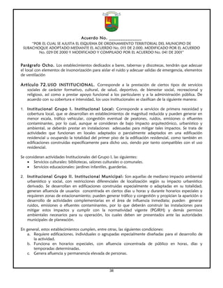 Acuerdo No. ______________
     “POR EL CUAL SE AJUSTA EL ESQUEMA DE ORDENAMIENTO TERRITORIAL DEL MUNICIPIO DE
 SUBACHOQUE ADOPTADO MEDIANTE EL ACUERDO No. 015 DE 2.000, MODIFICADO POR EL ACUERDO
        No. 029 DE 2000 Y MODIFICADO Y COMPILADO POR EL ACUERDO No. 041 DE 2001”


Parágrafo Ocho. Los establecimientos dedicados a bares, tabernas y discotecas, tendrán que adecuar
el local con elementos de insonorización para aislar el ruido y adecuar salidas de emergencia, elementos
de ventilación

Artículo 72. USO INSTITUCIONAL. Corresponde a la prestación de ciertos tipos de servicios
   sociales de carácter formativo, cultural, de salud, deportivo, de bienestar social, recreacional y
   religioso, así como a prestar apoyo funcional a los particulares y a la administración pública. De
   acuerdo con su cobertura e intensidad, los usos institucionales se clasifican de la siguiente manera:

1. Institucional Grupo I. Institucional Local: Corresponde a servicios de primera necesidad y
   cobertura local, que se desarrollan en establecimientos de magnitud reducida y pueden generar en
   menor escala, tráfico vehicular, congestión eventual de peatones, ruidos, emisiones o efluentes
   contaminantes, por lo cual, aunque se consideran de bajo impacto arquitectónico, urbanístico y
   ambiental, se deberán prestar en instalaciones adecuadas para mitigar tales impactos. Se trata de
   actividades que funcionan en locales adaptados o parcialmente adaptados en una edificación
   residencial u ocupando la totalidad del primer piso de la edificación residencial, como también en
   edificaciones construidas específicamente para dicho uso, siendo por tanto compatibles con el uso
   residencial.

Se consideran actividades Institucionales del Grupo I, las siguientes:
    • Servicios culturales: bibliotecas, salones culturales o comunales.
    • Servicios educacionales: jardines infantiles, guarderías.

2. Institucional Grupo II. Institucional Municipal: Son aquellas de mediano impacto ambiental
   urbanístico y social, con restricciones diferenciales de localización según su impacto urbanístico
   derivado. Se desarrollan en edificaciones construidas especialmente o adaptadas en su totalidad;
   generan afluencia de usuarios concentrada en ciertos días u horas y durante horarios especiales y
   requieren zonas de estacionamiento; pueden generar tráfico y congestión y propician la aparición o
   desarrollo de actividades complementarias en el área de influencia inmediata; pueden generar
   ruidos, emisiones o efluentes contaminantes, por lo que deberán construir las instalaciones para
   mitigar estos impactos y cumplir con la normatividad vigente (PGIRH) y demás permisos
   ambientales necesarios para su operación, los cuales deben ser presentados ante las autoridades
   municipales de planeación.

En general, estos establecimientos cumplen, entre otras, las siguientes condiciones:
    a. Requiere edificaciones, individuales o agrupadas especialmente diseñadas para el desarrollo de
       la actividad.
    b. Funciona en horarios especiales, con afluencia concentrada de público en horas, días y
       temporadas determinadas.
    c. Genera afluencia y permanencia elevada de personas.



                                                    38
 