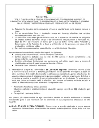 Acuerdo No. ______________
     “POR EL CUAL SE AJUSTA EL ESQUEMA DE ORDENAMIENTO TERRITORIAL DEL MUNICIPIO DE
 SUBACHOQUE ADOPTADO MEDIANTE EL ACUERDO No. 015 DE 2.000, MODIFICADO POR EL ACUERDO
        No. 029 DE 2000 Y MODIFICADO Y COMPILADO POR EL ACUERDO No. 041 DE 2001”


   d. Requiere vías de acceso de tipo estructural primario o secundario, así como áreas de parqueo y
      carga.
   e. Por sus características físicas y funcionales genera alto impacto urbanístico que requiere
      soluciones particulares para cada caso.
   f. Los centros de culto deben garantizar la inclusión, en la edificación, de medidas de mitigación
      del impacto auditivo de manera tal que se de cumplimiento a lo previsto en la Resolución No.
      8321 de 1983, del Ministerio de Salud, por la cual se dictan normas sobre Protección y
      Conservación de la Audición de la Salud y el bienestar de las personas, por causa de la
      producción y emisión de ruidos.
   g. Para las instituciones educativas las establecidas por el Ministerio de Educación.

Se consideran actividades Institucionales del Grupo II, las siguientes:
    • Servicios culturales: bibliotecas, salones culturales o comunales.
    • Centros educativos: Colegios para no más de 200 alumnos y dando cumplimiento a las
        correspondientes parámetros de ley.
    • Servicios asistenciales: Instituciones para permanencia del adulto mayor, casas y centros de
        rehabilitación, centros de paso, hogares de bienestar, Clínicas.
    • Centros de culto, conventos, seminarios.

3. Institucional Grupo III. Institucional de Cobertura Regional: Comprende servicios cívicos
   o institucionales que atienden la demanda generada más allá de los límites municipales, es decir, en
   otros municipios de la región. Se desarrolla en edificaciones especializadas, genera alta afluencia de
   usuarios, requiere zonas de estacionamiento para empleados y visitantes, es generador de tráfico y
   congestión y propicia la aparición de usos complementarios en sus alrededores. Por estas razones,
   estos usos tienen un impacto social y urbanístico alto, aunque su impacto ambiental es bajo a
   medio. A esta clase corresponden, entre otros, los siguientes usos:

  • Asistenciales: hospitales y clínicas generales.
  • Educativos: colegios y establecimientos de educación superior con más de 500 estudiantes por
    jornada.
  • De seguridad: cuarteles y similares.

Los predios y/o urbanizaciones de tipo institucional tendrán las mismas afectaciones y cesiones
mencionadas para el uso residencial, con las diferencias en sus proporciones establecidas en este
Acuerdo.

Artículo 73. USOS RECREACIONALES. Corresponden a aquellos dedicados a prestar servicios
   deportivos o de esparcimiento a la comunidad. La actividad recreativa puede ser de tipo activo o de tipo
   pasivo.




                                                   39
 